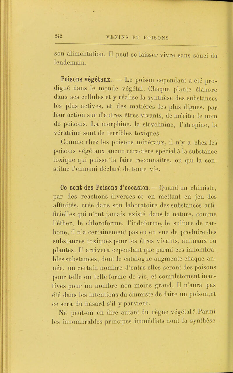 son alimentation. Il peut se laisser vivre sans souci du lendemain. Poisons végétaux. — Le poison cependant a été pro- digué dans le monde végétal. Cliaque plante élabore dans ses cellules et y réalise la synthèse des substances les plus actives, et des matières les plus dignes, par leur action sur d'autres êtres vivants, de mériter le nom do poisons. La morphine, la strychnine, l'atropine, la vératrine sont de terribles toxiques. Comme chez les poisons minéraux, il n'y a chez les poisons végétaux aucun caractère spécial à la substance toxique qui puisse la faire reconnaître, ou qui la con- stitue l'ennemi déclaré de toute vie. Ce sont des Poisons d'occasion.— Quand un chimiste, par des réactions diverses et en mettant en jeu des affinités, crée dans son laboratoire des substances arti- ficielles qui n'ont jamais existé dans la nature, comme l'éther, le chloroforme, l'iodoforme, le sulfure de car- bone, il n'a certainement pas eu en vue de produire des substances toxiques pour les êtres vivants, animaux ou plantes. Il arrivera cependant que parmi ces innombra- bles substances, dont le catalogue augmente chaque an- née, un certain nombre d'entre elles seront des poisons pour telle ou telle forme de vie, et complètement inac- tives pour un nombre non moins grand. Il n'aura pas été dans les intentions du chimiste de faire un poison,et ce sera du hasard s'il y parvient. Ne peut-on en dire autant du règne végétal? Parmi les innombrables principes immédiats dont la synthèse
