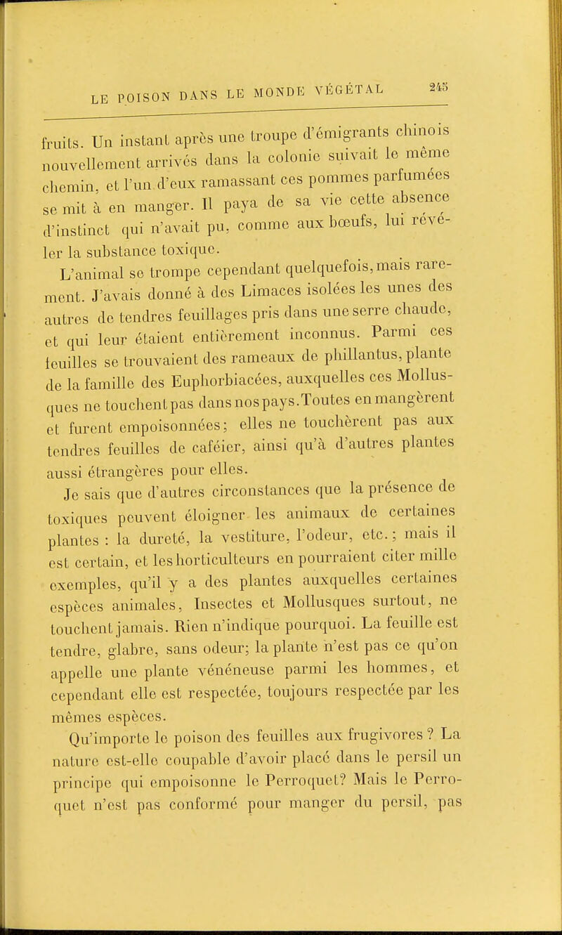 fruits Un instant après une troupe d'émigrants chinois nouvellement arrivés dans la colonie suivait le même chemin, et l'nn d'eux ramassant ces pommes parfumées se mit à en manger. Il paya de sa vie cette absence d'instinct qui n'avait pu, comme aux bœufs, Im révé- ler la substance toxique. L'animal se trompe cependant quelquefois, mais rare- ment. J'avais donné à des Limaces isolées les unes des autres de tendres feuillages pris dans une serre chaude, et qui leur étaient entièrement inconnus. Parmi ces feuilles se trouvaient des rameaux de phillantus, plante de la famille des Euphorbiacées, auxquelles ces Mollus- ques ne touchentpas dans nos pays.Toutes enmangèrent et furent empoisonnées; elles ne touchèrent pas aux tendres feuilles de caféier, ainsi qu'à d'autres plantes aussi étrangères pour elles. Je sais que d'autres circonstances que la présence de toxiques peuvent éloigner les animaux de certaines plantes : la dureté, la vestiture, l'odeur, etc. ; mais il est certain, et les horticulteurs en pourraient citer mille exemples, qu'il y a des plantes auxquelles certaines espèces animales. Insectes et Mollusques surtout, ne touchent jamais. Rien n'indique pourquoi. La feuille est tendre, glabre, sans odeur; la plante n'est pas ce qu'on appelle une plante vénéneuse parmi les hommes, et cependant elle est respectée, toujours respectée par les mêmes espèces. Qu'importe le poison des feuilles aux frugivores ? La nature est-elle coupable d'avoir place dans le persil un principe qui empoisonne le Perroquet? Mais le Perro- quet n'est pas conformé pour manger du persil, pas