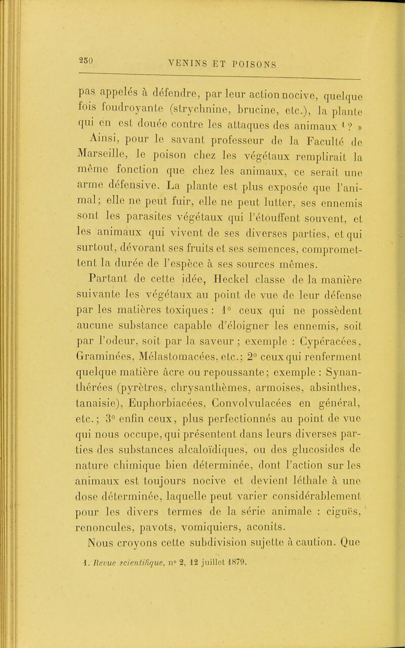 2S0 pas. appelés à défendre, parleur actionnocive, quelque fois foudroyanle (sLryclmine, brucine, etc.), la plante qui en est douée contre les attaques des animaux * ? » Ainsi, pour le savant professeur de la Faculté de Marseille, le poison chez les végétaux remplirait la même fonction que chez les animaux, ce serait une arme défensive. La plante est plus exposée que l'ani- mal; elle ne peut fuir, elle ne peut lutter, ses ennemis sont les parasites végétaux qui l'étoufTent souvent, et les animaux qui vivent de ses diverses parties, et qui surtout, dévorant ses fruits et ses semences, compromet- tent la durée de l'espèce à ses sources mêmes. Partant de cette idée, Heckel classe de la manière suivante les végétaux au point de vue de leur défense par les matières toxiques : 1° ceux qui ne possèdent aucune substance capable d'éloigner les ennemis, soit par l'odeur, soit par la saveur ; exemple : Cypéracées, Graminées, Mélastomacées, etc.; 2 ceux qui renferment quelque matière acre ou repoussante; exemple : Synan- thérées (pyrètres, chrysanthèmes, armoises, absinthes, tanaisie), Euphorbiacées, Convolvulacées en général, etc.; 3° enfin ceux, plus perfectionnés au point de vue qui nous occupe, qui présentent dans leurs diverses par- ties des substances alcaloïdiques, ou des glucosides de nature chimique bien déterminée, dont l'action sur les animaux est toujours nocive et devient léthale à une dose déterminée, laquelle peut varier considérablement pour les divers termes de la série animale : ciguës, ' renoncules, pavots, vomiquiers, aconits. Nous croyons cette subdivision sujette à caution. Que d. Revue scienlirique, n 2, 12 juillet 1879.