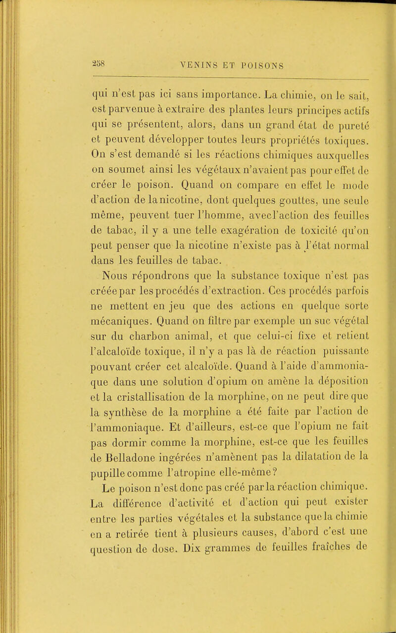 tjui n'est pas ici sans importance. La chimie, on le sait, est parvenue à extraire des plantes leurs principes actifs qui se présentent, alors, dans un grand état de pureté et peuvent développer toutes leurs propriétés toxiques. On s'est demandé si les réactions chimiques auxquelles on soumet ainsi les végétaux n'avaient pas pour effet de créer le poison. Quand on compare en effet le mode d'action de la nicotine, dont quelques gouttes, une seule même, peuvent tuer l'homme, avecl'action des feuilles de tabac, il y a une telle exagération de toxicité qu'on peut penser que la nicotine n'existe pas à l'état normal dans les feuilles de tabac. Nous répondrons que la substance toxique n'est pas créée par les procédés d'extraction. Ces procédés parfois ne mettent en jeu que des actions en quelque sorte mécaniques. Quand on filtre par exemple un suc végétal sur du charbon animal, et que celui-ci fixe et retient l'alcaloïde toxique, il n'y a pas là de réaction puissante pouvant créer cet alcaloïde. Quand à l'aide d'ammonia- que dans une solution d'opium on amène la déposition et la cristallisation de la morphine, on ne peut dire que la synthèse de la morphine a été faite par l'action de l'ammoniaque. Et d'ailleurs, est-ce que l'opium ne fait pas dormir comme la morphine, est-ce que les feuilles de Belladone ingérées n'amènent pas la dilatation de la pupille comme l'atropine elle-même? Le poison n'est donc pas créé parla réaction chimique. La différence d'activité et d'action qui peut exister entre les parties végétales et la substance que la chimie en a retirée tient à plusieurs causes, d'abord c'est une question de dose. Dix grammes de feuilles fraîches de