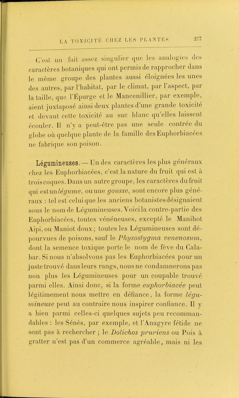 C C8l un l'ail assez singulier que les analogies des caractères botaniques qui ont permis de rapprocher dans le même groupe des plantes aussi éloignées les unes des autres, par l'habitat, par le climat, par l'aspect, par la taille, que l'Épurge et le Mancenillier, par exemple, aient juxtaposé ainsi deux plantes d'une grande toxicité et devant cette toxicité au suc blanc qu'elles laissent écouler. Il n'y a peut-être pas une seule contrée du globe où quelque plante de la famille desEuphorbiacécs ne fabrique son poison. Légumineuses. — Un des caractères les plus généraux chez les Euphorbiacées, c'est la nature du fruit qui est à trois coques. Dans un autre groupe, les caractères du fruit qui estnnlégume, ou une gousse, sont encore plus géné- raux : tel est celui que les anciens botanistes désignaient sous le nom de Légumineuses. Voici la contre-partie dos Euphorbiacées, toutes vénéneuses, excepté le Manihot Aipi,ou Maniot doux; toutes les Légumineuses sont dé- pourvues de poisons, sauf le Physostygma venenosnm, dont la semence toxique porte le nom de fève du Cala- bar. Si nous n'absolvons pas les Euphorbiacées pour un juste trouvé dans leurs rangs, nous ne condamnerons pas non plus les Légumineuses pour un coupable trouvé parmi elles. Ainsi donc, si la forme euphorbiacée peut légitimement nous mettre en défiance, la forme légu- mineuse peut au contraire nous inspirer confiance. Il y a bien parmi celles-ci quelques sujets peu recomman- dables : les Sénés, par exemple, et l'Anagyre fétide ne sont pas à rechercher ; le Dolichos pruriens ou Pois à gratter n'est pas d'un commerce agréable, mais ni les