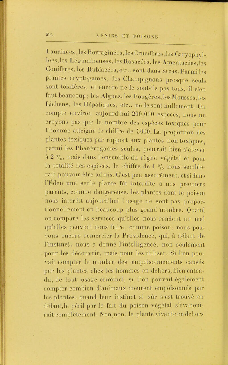 291. Laurinéos, les Borraginées,IesCrucifèrcs,les Caryophyl- léos,les Légumineuses, les Rosacées, les Amentacéesjos Conifères, les Rubiacées, etc., sont dans ce cas. Parmi les plantes cryptogames, les Champignons presque seuls sont toxifères, et encore ne le sont-ils pas tous, il s'en faut beaucoup; les Algues, les Fougères, les Mousses, les Lichens, les Hépatiques, etc., ne le sont nullement. On compte environ aujourd'hui 200,000 espèces, nous ne croyons pas que le nombre des espèces toxiques pour l'homme atteigne le chiffre de 5000. La proportion des plantes toxiques par rapport aux plantes non toxiques, parmi les Phanérogames seules, pourrait bien s'élever à 2 Vo, m ais dans l'ensemble du règne végétal et pour la totalité des espèces, le chiffre de 1 /o nous semble- rait pouvoir être admis. C'est peu assurément, et si dans l'Éden une seule plante fût interdite à nos premiers parents, comme dangereuse, les plantes dont le poison nous interdit aujourd'hui l'usage ne sont pas propor- tionnellement en beaucoup plus grand nombre. Quand nn compare les services qu'elles nous rendent au mal ([u'clles peuvent nous faire, comme poison, nous pou- \'ons encore remercier la Providence, qui, à défaut de l'instinct, nous a donné l'intelligence, non seulement pour les découvrir, mais pour les utiliser. Si l'on pou- vait compter le nombre des empoisonnements causés ])ar les plantes chez les hommes en dehors, bien enten- du, de tout usage criminel, si l'on pouvait également compter combien d'animaux meurent empoisonnes par hîs plantes, quand leur instinct si sûr s'est trouvé en (h;faut,le péril par le fait du poison végétal s'évanoui- rait complètement. Non,non. la plante vivante en dehors