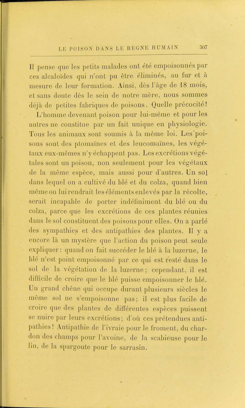 Il pcnso que les petits malades ont été empoisonnés par ces alcaloïdes qui n'ont pu être éliminés, au fur et à mesure de leur formation. Ainsi, dès l'âge de 18 mois, et sans doute dès le sein de notre mère, nous sommes déjà de petites fabriques de poisons. Quelle précocité! L'homme devenant poison pour lui-même et pour les autres ne constitue par un fait unique en physiologie. Tous les animaux sont soumis à la même loi. Les'poi- sons sont des ptomaïnes et des leucomaïnes, les végé- taux eux-mêmes n'y échappent pas. Les excrétions végé- tales sont un poison, non seulement pour les végétaux de la même espèce, mais aussi pour d'autres. Un sol dans lequel on a cultivé du blé et du colza, quand bien même on lui rendrait les éléments enlevés par la récolte, serait incapable de porter indéfiniment du blé ou du colza, parce que les excrétions de ces plantes réunies dans le sol constituent des poisons pour elles. On a parlé des sympathies et des antipathies des plantes. Il y a encore là un mystère que l'action du poison peut seule expliquer : quand on fait succéder le blé à la luzerne, le blé n'est point empoisonné par ce qui est resté dans le sol de la végétation de la luzerne; cependant, il est difficile de croire que le blé puisse empoisonner le blé. Un grand chêne qui occupe durant plusieurs siècles le même sol ne s'empoisonne pas; il est plus facile de croire que des plantes de différentes espèces puissent se nuire par leurs excrétions; d'où ces prétendues anti- pathies I Antipathie de l'ivraie pour le froment, du char- don des champs pour l'avoine, de la scabieuse pour le lin, de la spargoute pour le sarrasin.