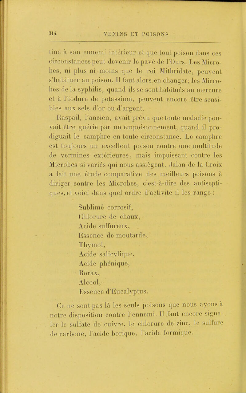 Liiio à son ennemi intérieur el que LouL poison dans ces circonslancespeut devenir le pavé de l'Ours. Les Micro- bes, ni plus ni moins que le roi Mithridate, peuvent, s'habituer au poison. 11 faut alors en clianger; les Micro- bes delà syphilis, quand ils se southahilués au mercure et à l'iodure de potassium, peuvent encore être sensi- bles aux sels d'or ou d'argent. Raspail. l'ancien, avait prévu que toute maladie pou- vait être guérie par un empoisonnement, quand il pro- diguait le camphre en toute circonstance. Le camphre est toujours un excellent poison contre une multitude de vermines extérieures, mais impuissant contre les Microbes si variés qui nous assiègent. Jalan de la Croix a fait une étude comparative des meilleurs poisons à diriger contre les Microbes, c'est-à-dire des antisepti- ques, et voici dans quel ordre d'activité il les range : Sublime corrosif, Chlorure de chaux, Acide sulfureux. Essence de moutarde, Thymol, Acide salicylique, Acide phénique. Borax, Alcool, Essence d'Eucalyptus. Ce ne sont pas là les seuls poisons que nous ayons à notre disposition contre l'ennemi. 11 .faut encore sigua- 1er le sulfate de cuivre, le clilorure de zinc, le sulfure de carbone, l'acide borique, l'acide formique.