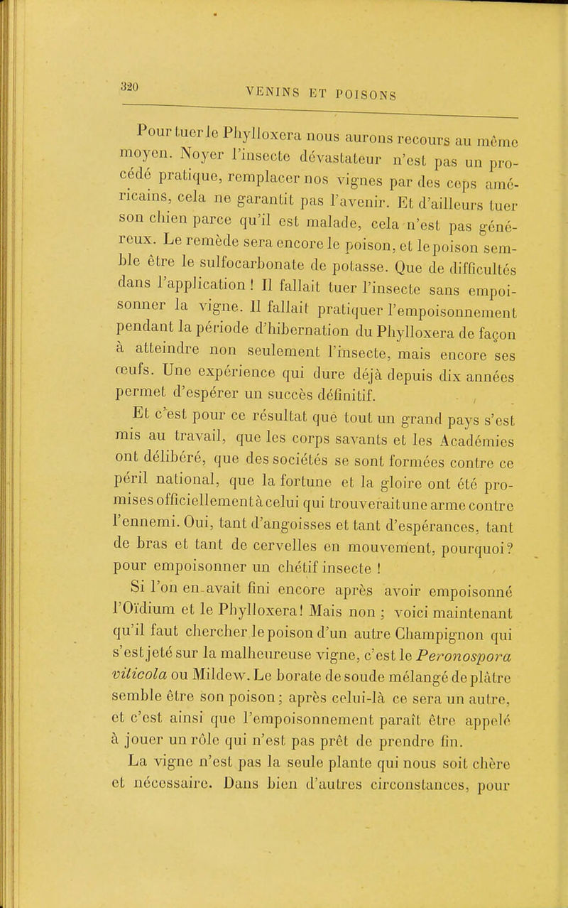 Pour Lucrle Phylloxéra nous aurons recours au même moyen. Noyer l'insecto dévastateur n'est pas un pro- cédé pratique, remplacer nos vignes par des cops amé- ricains, cela ne garantit pas l'avenir. Et d'ailleurs tuer son chien parce qu'il est malade, cela n'est pas géné- reux. Le remède sera encore le poison, et le poison sem- ble être le sulfocarbonate de potasse. Que de difficultés dans l'application ! Il fallait tuer l'insecte sans empoi- sonner la vigne. 11 fallait pratiquer l'empoisonnement pendant la période d'hibernation du Phylloxéra de façon à atteindre non seulement l'insecte, mais encore ses reufs. Une expérience qui dure déjà depuis dix années permet d'espérer un succès définitif. Et c'est pour ce résultat que tout un grand pays s'est mis au travail, que les corps savants et les Académies ont délibéré, que des sociétés se sont formées contre ce péril national, que la fortune et la gloire ont été pro- mises officiellementàcelui qui trouveraitune arme contre l'ennemi. Oui, tant d'angoisses et tant d'espérances, tant de bras et tant de cervelles en mouvement, pourquoi? pour empoisonner un chétif insecte ! Si l'on en avait fini encore après avoir empoisonné l'Oïdium et le Phylloxéra! Mais non ; voici maintenant qu'il faut chercher le poison d'un autre Champignon qui s'est jeté sur la malheureuse vigne, c'est le Peronospora vilicola ou Mildew. Le borate de soude mélangé de plâtre semble être son poison; après celui-là ce sera un autre, et c'est ainsi que l'empoisonnement paraît être appelé à jouer un rôle qui n'est pas prêt de prendre fin. La vigne n'est pas la seule plante qui nous soit chère et nécessaire. Dans bien d'autres circonstances, pour