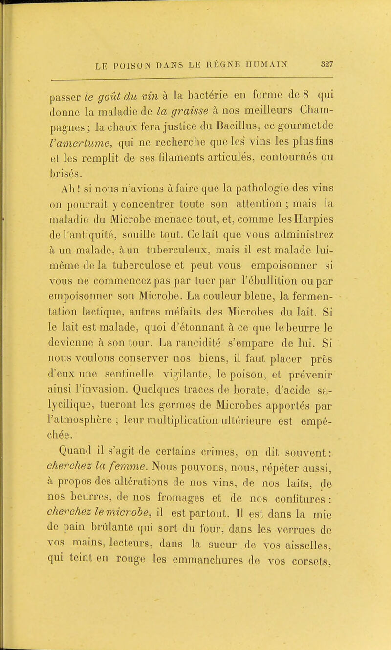 passer le goût du vm à la bactérie en forme de 8 qui donne la maladie de la graisse à nos meilleurs Cham- pagnes ; la chaux fera justice du Bacillus, ce gourmetde l'amertume, qui ne recherche que les vins les plus fins et les remplit de ses filaments articulés, contournés ou brisés. Ah ! si nous n'avions à faire que la pathologie des vins on pourrait y concentrer toute son attention; mais la maladie du Microbe menace tout, et, comme les Harpies de l'antiquité, souille tout. Celait que vous administrez à un malade, à un tuberculeux, mais il est malade lui- même de la tuberculose et peut vous empoisonner si vous ne commencez pas par tuer par l'ébullition ou par empoisonner son Microbe. La couleur bleue, la fermen- tation lactique, autres méfaits des Microbes du lait. Si le lait est malade, quoi d'étonnant à ce que le beurre le devienne à son tour. La rancidité s'empare de lui. Si nous voulons conserver nos biens, il faut placer près d'eux une sentinelle vigilante, le poison, et prévenir ainsi l'invasion. Quelques traces de borate, d'acide sa- lycilique, tueront les germes de Microbes apportés par l'atmosphère ; leur multiplication ultérieure est empê- chée. Quand il s'agit de certains crimes, on dit souvent: cherchez la femme. Nous pouvons, nous, répéter aussi, à propos des altérations de nos vins, de nos laits, do nos beurres, de nos fromages et de nos confitures : cherchez le microbe, il est partout. Il est dans la mie de pain brûlante qui sort du four, dans les verrues de vos mains, lecteurs, dans la sueur de vos aisselles, qui teint en rouge les emmanchures do vos corsets,