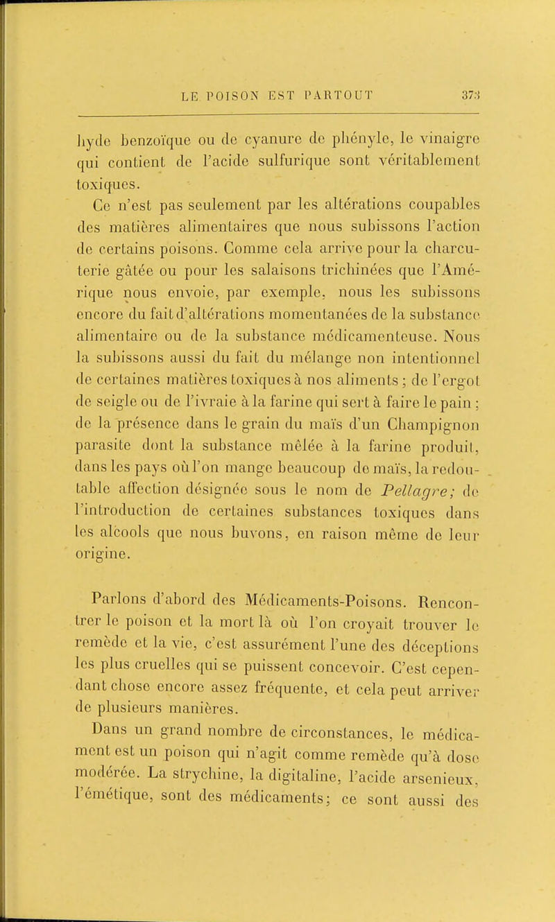 liydo benzoïque ou de cyanure de phényle, le vinaigre qui contient de l'acide sulfurique sont véritablement toxiques. Ce n'est pas seulement par les altérations coupables des matières alimentaires que nous subissons l'action de certains poisons. Comme cela arrive pour la charcu- terie gâtée ou pour les salaisons tricliinées que l'Amé- rique nous envoie, par exemple, nous les subissons encore du fait d'altérations momentanées de la substance alimentaire ou de la substance médicamenteuse. Nous la subissons aussi du fait du mélange non intentionnel de certaines matières toxiques à nos aliments ; de l'ergot de seigle ou de l'ivraie à la farine qui sert à faire le pain ; de la présence dans le grain du maïs d'un Champignon parasite dont la substance mêlée à la farine produil, dans les pays oiàTon mange beaucoup do maïs, la redou- table affection désignée sous le nom de Pellagre; de l'introduction de certaines substances toxiques dans les alcools que nous buvons, en raison môme de leur origine. Parlons d'abord des Médicaments-Poisons. Rencon- trer le poison et la mort là oii l'on croyait trouver le remède et la vie, c'est assurément l'une des déceptions les plus cruelles qui se puissent concevoir. C'est cepen- dant chose encore assez fréquente, et cela peut arriver de plusieurs manières. Dans un grand nombre de circonstances, le médica- ment est un poison qui n'agit comme remède qu'à dose modérée. La strychine, la digitaline, l'acide arsenieux, l'émétique, sont des médicaments; ce sont aussi des