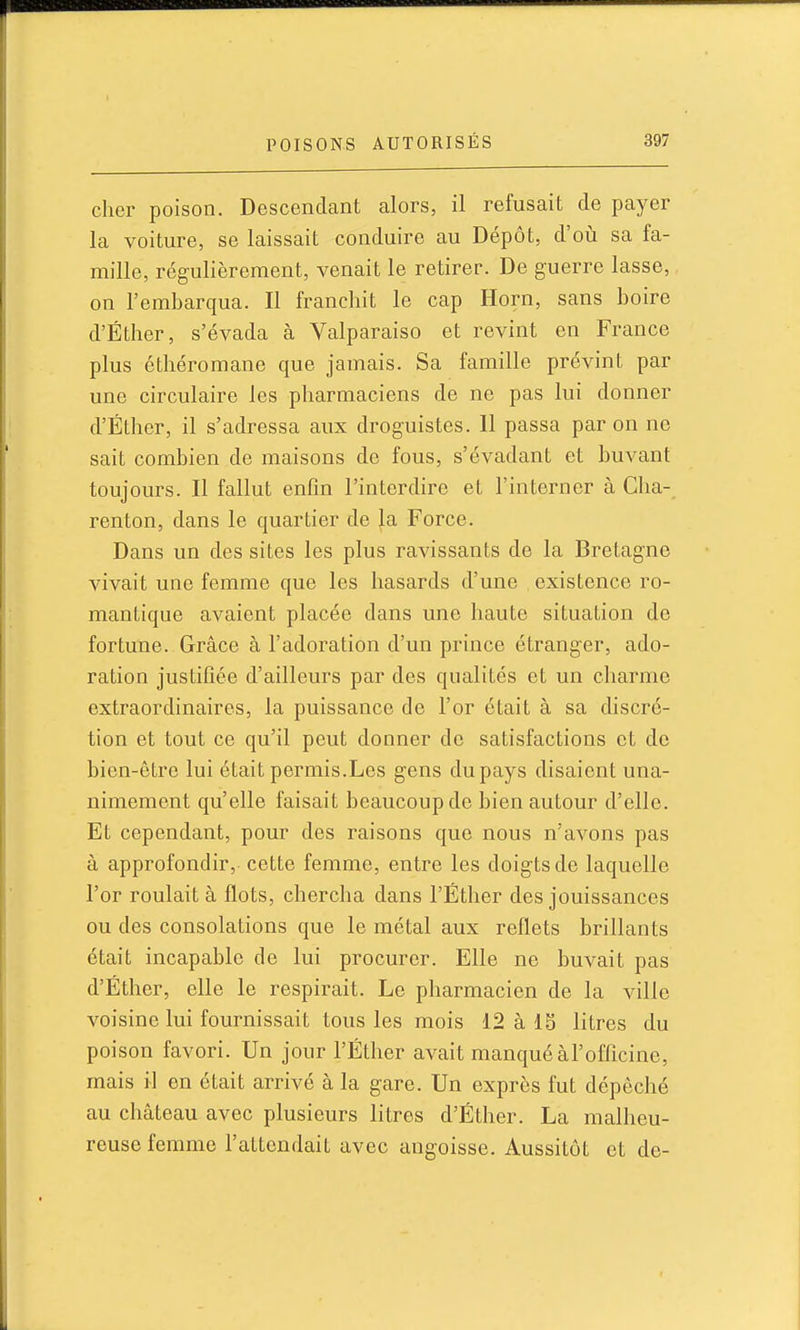 cher poison. Descendant alors, il refusait de payer la voiture, se laissait conduire au Dépôt, d'où sa fa- mille, régulièrement, venait le retirer. De guerre lasse, on l'embarqua. Il franchit le cap Horn, sans boire d'Éther, s'évada à Valparaiso et revint en France plus éthéromane que jamais. Sa famille prévint par une circulaire les pharmaciens de ne pas lui donner d'Éther, il s'adressa aux droguistes. 11 passa par on ne sait combien de maisons de fous, s'évadant et buvant toujours. Il fallut enfin l'interdire et l'interner à Cha- renton, dans le quartier de la Force. Dans un des sites les plus ravissants de la Bretagne vivait une femme que les hasards d'une existence ro- mantique avaient placée dans une haute situation de fortune. Grâce à l'adoration d'un prince étranger, ado- ration justifiée d'ailleurs par des qualités et un charme extraordinaires, la puissance de l'or était à sa discré- tion et tout ce qu'il peut donner de satisfactions et de bien-être lui était permis.Les gens du pays disaient una- nimement qu'elle faisait beaucoup de bien autour d'elle. Et cependant, pour des raisons que nous n'avons pas à approfondir, cette femme, entre les doigts de laquelle l'or roulait à flots, chercha dans l'Éther des jouissances ou des consolations que le métal aux reflets brillants était incapable de lui procurer. Elle ne buvait pas d'Éther, elle le respirait. Le pharmacien de la ville voisine lui fournissait tous les mois 12 à 15 litres du poison favori. Un jour l'Éther avait manquéàl'officine, mais il en était arrivé à la gare. Un exprès fut dépêché au château avec plusieurs litres d'Éther. La malheu- reuse femme l'attendait avec angoisse. Aussitôt et de-