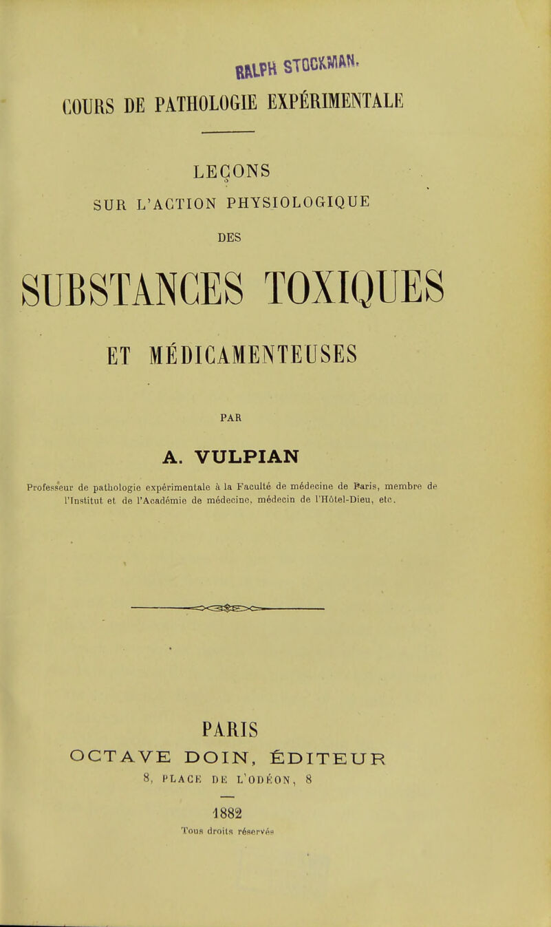 COURS DE PATHOLOGIE EXPÉRIMENTALE LEÇONS SUR L'ACTION PHYSIOLOGIQUE DES SUBSTANCES TOXIQUES ET MÉDICAMENTEUSES PAR A. VULPIAN Professeur de pathologie expérimentale à la Faculté de médecine de Paris, membre de l'Institut et de l'Académie de médecine, médecin de l'Hôtel-Dieu, etc. PARIS OCTAVE DOIN, ÉDITEUR 8, PLAGK DK L'ODKON, 8 1882 Tous droits réflervpi