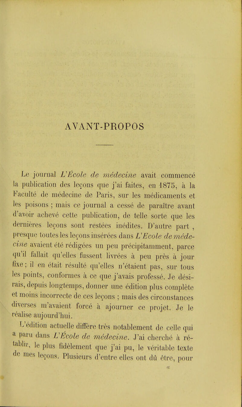 AVANT-PROPOS Le journal VEcole de médecine avait commencé la publication des leçons que j'ai faites, en 1875, à la Faculté de médecine de Paris, sur les médicaments et les poisons ; mais ce journal a cessé de paraître avant d'avoir achevé cette publication, de telle sorte que les dernières leçons sont restées inédites. D'autre part , presque toutes les leçons insérées dans VEcole deméde- cine avaient été rédigées un peu précipitamment, parce qu'il fallait qu'elles fussent livrées à peu près à jour fixe; il en était résulté qu'elles n'étaient pas, sur tous les points, conformes à ce que j'avais professé. Je dési- rais, depuis longtemps, donner une édition plus complète et moins incorrecte de ces leçons ; mais des circonstances diverses m'avaient forcé à ajourner ce projet. Je le réalise aujourd'hui. L'édition actuelle diffère très notablement de celle qui a paru dans VÉcole de médecine. J'ai cherché à ré- ^bhr, le plus fidèlement que j'ai pu, le véritable texte de mes leçons. Plusieurs d'entre elles ont dû être, pour