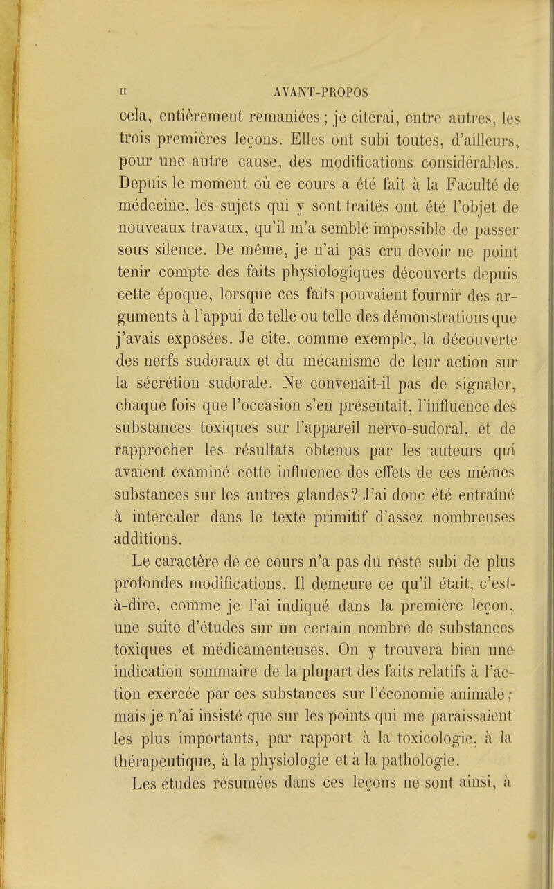 cela, entièrement remaniées ; je citerai, entre autres, les trois premières leçons. Elles ont subi toutes, d'ailleurs, pour une autre cause, des modifications considérables. Depuis le moment où ce cours a été fait à la Faculté de médecine, les sujets qui y sont traités ont été l'objet de nouveaux travaux, qu'il m'a semblé impossible de passer sous silence. De môme, je n'ai pas cru devoir ne point tenir compte des faits physiologiques découverts depuis cette époque, lorsque ces faits pouvaient fournir des ar- guments à l'appui de telle ou telle des démonstrations que j'avais exposées. Je cite, comme exemple, la découverte des nerfs sudoraux et du mécanisme de leur action sur la sécrétion sudorale. Ne convenait-il pas de signaler, chaque fois que l'occasion s'en présentait, l'influence des substances toxiques sur l'appareil nervo-sudoral, et de rapprocher les résultats obtenus par les auteurs qui avaient examiné cette influence des effets de ces mêmes, substances sur les autres glandes? J'ai donc été entrahié à intercaler dans le texte primitif d'assez nombreuses additions. Le caractère de ce cours n'a pas du reste subi de plus profondes modifications. Il demeure ce qu'il était, c'est- à-dire, comme je l'ai indiqué dans la première leçon, une suite d'études sur un certain nombre de substances toxiques et médicamenteuses. On y trouvera bien une indication sommaire de la plupart des faits relatifs à l'ac- tion exercée parées substances sur l'économie animale ,* mais je n'ai insisté que sur les points qui me paraissaient les plus importants, par rapport à la toxicologie, à la thérapeutique, à la physiologie et à la pathologie. Les études résumées dans ces leçons ne sont ainsi, à