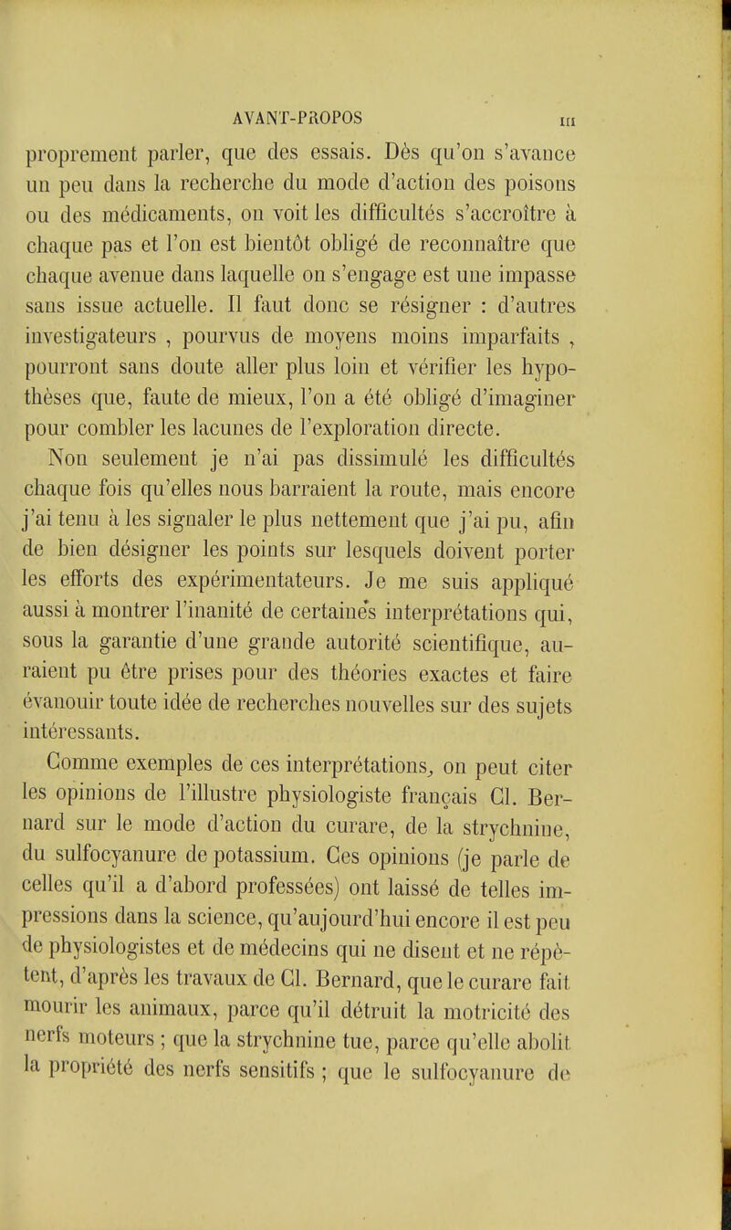 proprement parler, que des essais. Dès qu'on s'avance un peu clans la recherche du mode d'action des poisons ou des médicaments, on voit les difficultés s'accroître à chaque pas et l'on est bientôt obHgé de reconnaître que chaque avenue dans laquelle on s'engage est une impasse sans issue actuelle. Il faut donc se résigner : d'autres investigateurs , pourvus de moyens moins imparfaits , pourront sans doute aller plus loin et vérifier les hypo- thèses que, faute de mieux, l'on a été obhgé d'imaginer pour combler les lacunes de l'exploration directe. Non seulement je n'ai pas dissimulé les difficultés chaque fois qu'elles nous barraient la route, mais encore j'ai tenu à les signaler le plus nettement que j'ai pu, afin de bien désigner les points sur lesquels doivent porter les efforts des expérimentateurs. Je me suis appliqué aussi à montrer l'inanité de certaines interprétations qui, sous la garantie d'une grande autorité scientifique, au- raient pu être prises pour des théories exactes et faire évanouir toute idée de recherches nouvelles sur des sujets intéressants. Gomme exemples de ces interprétations, on peut citer les opinions de l'illustre physiologiste français Gl. Ber- nard sur le mode d'action du curare, de la strychnine, du sulfocyanure de potassium. Ges opinions (je parle de celles qu'il a d'abord professées) ont laissé de telles im- pressions dans la science, qu'aujourd'hui encore il est peu de physiologistes et de médecins qui ne disent et ne répè- tent, d'après les travaux de Gl. Bernard, que le curare fait mourir les animaux, parce qu'il détruit la motricité des nerfs moteurs ; que la strychnine tue, parce qu'elle abolit la propriété des nerfs sensitifs ; que le sulfocyanure de