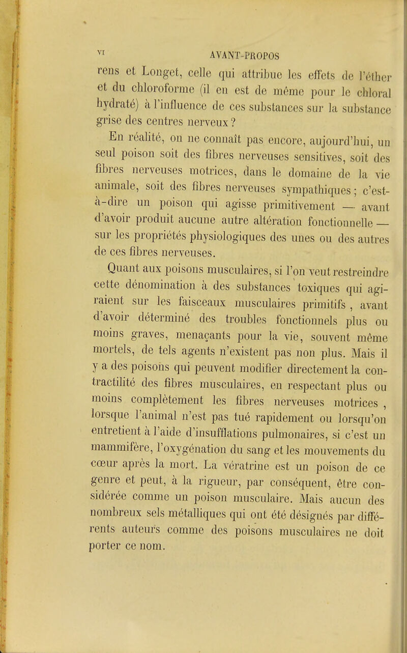 rens et Longet, celle qui attribue les effets de l'éther et du chloroforme (il en est de même pour le chloral hydraté) à l'influence de ces substances sur la substance grise des centres nerveux ? En réahté, on ne connaît pas encore, aujourd'hui, un seul poison soit des fibres nerveuses sensitives, soit des fibres nerveuses motrices, dans le domaine de la vie animale, soit des fibres nerveuses sympathiques ; c'est- à-dire un poison qui agisse primitivement — avant d'avoir produit aucune autre altération fonctionnelle — sur les propriétés physiologiques des unes ou des autres de ces fibres nerveuses. Quant aux poisons musculaires, si l'on veut restreindre cette dénomination à des substances ' toxiques qui agi- raient sur les faisceaux musculaires primitifs , avant d'avoir déterminé des troubles fonctionnels plus ou moins graves, menaçants pour la vie, souvent même mortels, de tels agents n'existent pas non plus. Mais il y a des poisons qui peuvent modifier directement la con- tractilité des fibres musculaires, en respectant plus ou moins complètement les fibres nerveuses motrices , lorsque l'animal n'est pas tué rapidement ou lorsqu'on entretient à l'aide d'insufflations pulmonaires, si c'est un mammifère, l'oxygénation du sang et les mouvements du cœur après la mort. La vératrine est un poison de ce genre et peut, à la rigueur, par conséquent, être con- sidérée comme un poison musculaire. Mais aucun des nombreux sels métalhques qui ont été désignés par diffé- rents auteurs comme des poisons musculaires ne doit porter ce nom.