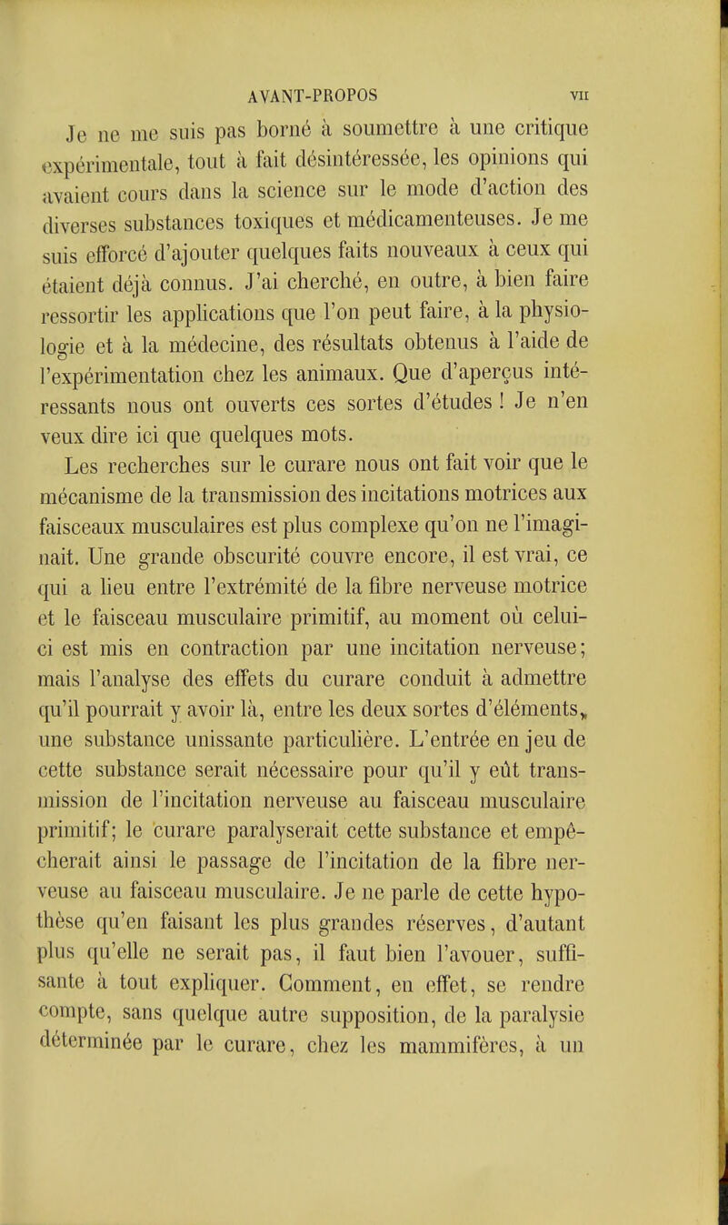 Je ne me suis pas borné à soumettre à une critique expérimentale, tout à fait désintéressée, les opinions qui avaient cours dans la science sur le mode d'action des diverses substances toxiques et médicamenteuses. Je me suis efforcé d'ajouter quelques faits nouveaux à ceux qui étaient déjà connus. J'ai cherché, en outre, à bien faire ressortir les apphcations que l'on peut faire, à la physio- logie et à la médecine, des résultats obtenus à l'aide de l'expérimentation chez les animaux. Que d'aperçus inté- ressants nous ont ouverts ces sortes d'études! Je n'en veux dire ici que quelques mots. Les recherches sur le curare nous ont fait voir que le mécanisme de la transmission des incitations motrices aux faisceaux musculaires est plus complexe qu'on ne l'imagi- nait. Une grande obscurité couvre encore, il est vrai, ce qui a heu entre l'extrémité de la fibre nerveuse motrice et le faisceau musculaire primitif, au moment où celui- ci est mis en contraction par une incitation nerveuse; mais l'analyse des effets du curare conduit à admettre qu'il pourrait y avoir là, entre les deux sortes d'éléments,, une substance unissante particuhère. L'entrée en jeu de cette substance serait nécessaire pour qu'il y eût trans- mission de l'incitation nerveuse au faisceau musculaire primitif; le curare paralyserait cette substance et empê- cherait ainsi le passage de l'incitation de la fibre ner- veuse au faisceau musculaire. Je ne parle de cette hypo- thèse qu'en faisant les plus grandes réserves, d'autant plus qu'elle ne serait pas, il faut bien l'avouer, suffi- sante à tout expliquer. Gomment, en effet, se rendre compte, sans quelque autre supposition, de la paralysie déterminée par le curare, chez les mammifères, à un