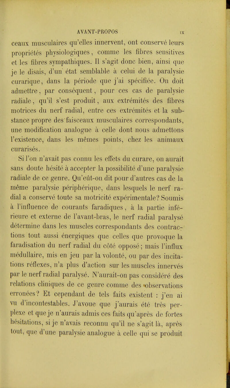 ceaiix musculaires qu'elles innervent, ont conservé leurs propriétés physiologiques, comme les fibres sensitives et les fibres sympathiques. Il s'agit donc bien, ainsi que je le disais, d'un état semblable à celui de la paralysie curarique, dans la période que j'ai spécifiée. On doit admettre, par conséquent, pour ces cas de paralysie radiale, qu'il s'est produit, aux extrémités des fibres motrices du nerf radial, entre ces extrémités et la sub- stance propre des faisceaux musculaires correspondants, une modification analogue à celle dont nous admettons l'existence, dans les mêmes points, chez les animaux curarisés. Si l'on n'avait pas connu les effets du curare, on aurait sans doute hésité à accepter la possibilité d'une paralysie radiale de ce genre. Qu'eût-on dit pour d'autres cas de la même paralysie périphérique, dans lesquels le nerf ra- dial a conservé toute sa motricité expérimentale? Soumis à l'influence de courants faradiques, à la partie infé- rieure et externe de l'avant-bras, le nerf radial paralysé détermine dans les muscles correspondants des contrac- tions tout aussi énergiques que celles que provoque la faradisation du nerf radial du côté opposé ; mais l'influx médullaire, mis en jeu par la volonté, ou par des incita- tions réflexes, n'a plus d'action sur les muscles innervés par le nerf radial paralysé. N'aurait-on pas considéré des relations chniques de ce genre comme des *observations erronées? Et cependant de tels faits existent : j'en ai vu d'incontestables. J'avoue que j'aurais été très per- plexe et que je n'aurais admis ces faits qu'après de fortes hésitations, si je n'avais reconnu qu'il ne s'agit là, après tout, que d'une paralysie analogue à celle qui se produit
