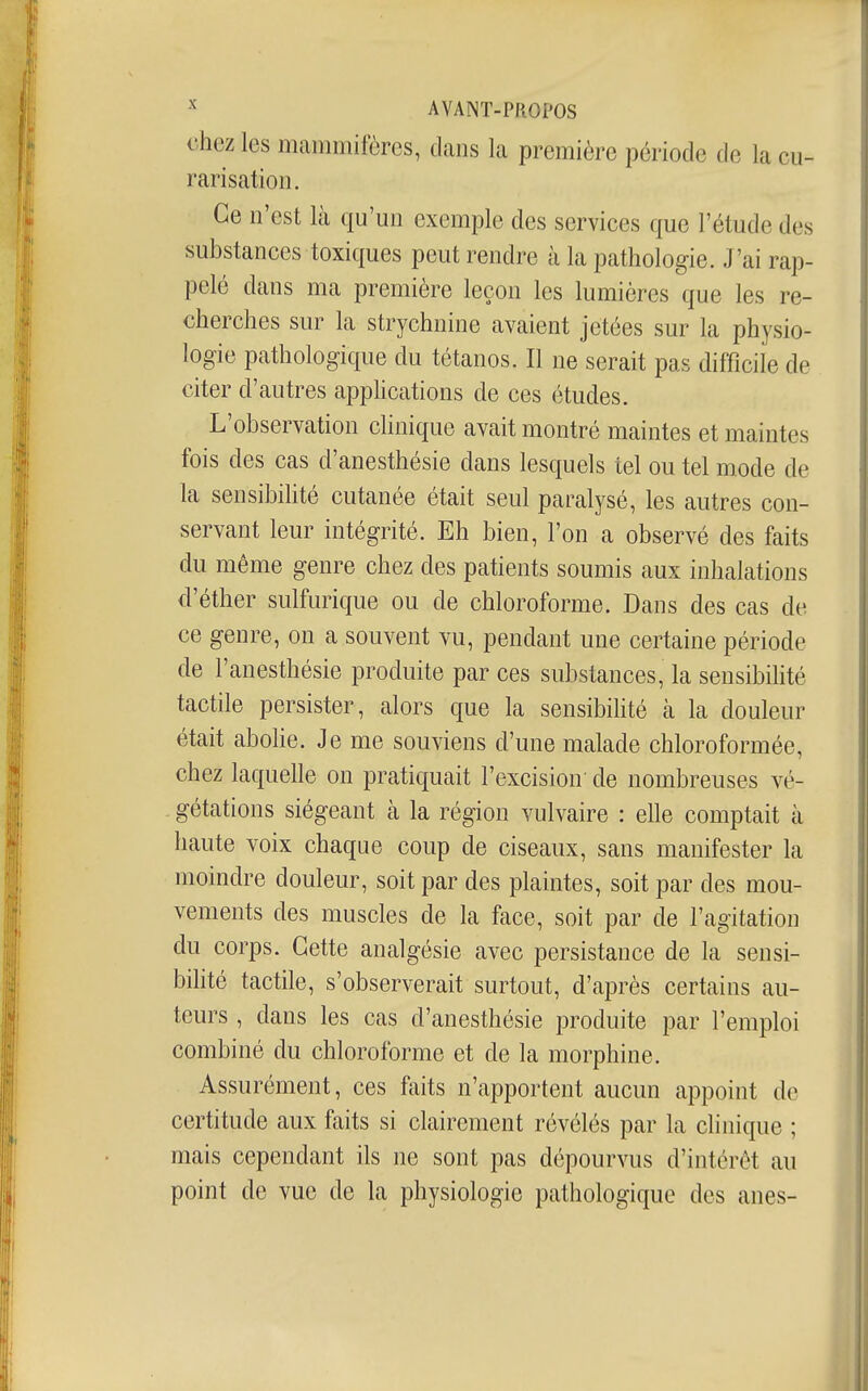 chez les mammifères, dans la première période de la cu- rarisation. Ce n'est là qu'un exemple des services que l'étude des substances toxiques peut rendre à la pathologie. J'ai rap- pelé dans ma première leçon les lumières que les re- cherches sur la strychnine avaient jetées sur la physio- logie pathologique du tétanos. Il ne serait pas difficile de citer d'autres appHcations de ces études. L'observation clinique avait montré maintes et maintes fois des cas d'anesthésie dans lesquels tel ou tel mode de la sensibihté cutanée était seul paralysé, les autres con- servant leur intégrité. Eh bien, l'on a observé des faits du même genre chez des patients soumis aux inhalations d'éther sulfurique ou de chloroforme. Dans des cas de ce genre, on a souvent vu, pendant une certaine période de l'anesthésie produite par ces substances, la sensibilité tactile persister, alors que la sensibihté cà la douleur était abolie. Je me souviens d'une malade chloroformée, chez laquelle on pratiquait l'excision' de nombreuses vé- . gétations siégeant à la région vulvaire : elle comptait à haute voix chaque coup de ciseaux, sans manifester la moindre douleur, soit par des plaintes, soit par des mou- vements des muscles de la face, soit par de l'agitation du corps. Cette analgésie avec persistance de la sensi- bihté tactile, s'observerait surtout, d'après certains au- teurs , dans les cas d'anesthésie produite par l'emploi combiné du chloroforme et de la morphine. Assurément, ces faits n'apportent aucun appoint de certitude aux faits si clairement révélés par la clinique ; mais cependant ils ne sont pas dépourvus d'intérêt au point de vue de la physiologie pathologique des anes-