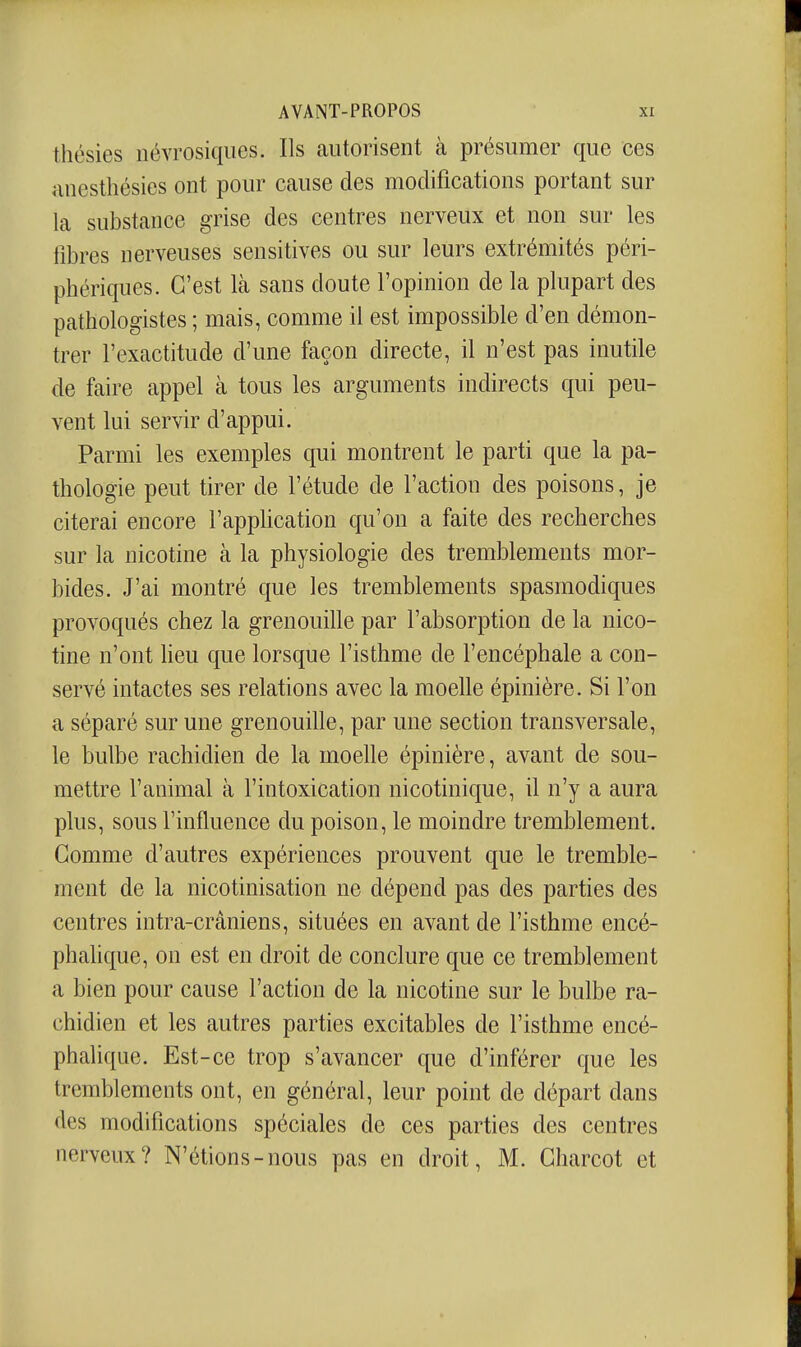 thésies iiévrosiques. Ils autorisent à présumer que ces anesthésies ont pour cause des modifications portant sur la substance grise des centres nerveux et non sur les fibres nerveuses sensitives ou sur leurs extrémités péri- phériques. C'est Icà sans doute l'opinion de la plupart des pathologistes ; mais, comme il est impossible d'en démon- trer l'exactitude d'une façon directe, il n'est pas inutile de faire appel à tous les arguments indirects qui peu- vent lui servir d'appui. Parmi les exemples qui montrent le parti que la pa- thologie peut tirer de l'étude de l'action des poisons, je citerai encore l'application qu'on a faite des recherches sur la nicotine à la physiologie des tremblements mor- bides. J'ai montré que les tremblements spasmodiques provoqués chez la grenouille par l'absorption de la nico- tine n'ont heu que lorsque l'isthme de l'encéphale a con- servé intactes ses relations avec la moelle épinière. Si l'on a séparé sur une grenouille, par une section transversale, le bulbe rachidien de la moelle épinière, avant de sou- mettre l'animal à l'intoxication nicotinique, il n'y a aura plus, sous l'influence du poison, le moindre tremblement. Gomme d'autres expériences prouvent que le tremble- ment de la nicotinisation ne dépend pas des parties des centres intra-crâniens, situées en avant de l'isthme encé- phaUque, on est en droit de conclure que ce tremblement a bien pour cause l'action de la nicotine sur le bulbe ra- chidien et les autres parties excitables de l'isthme encé- phalique. Est-ce trop s'avancer que d'inférer que les tremblements ont, en général, leur point de départ dans des modifications spéciales de ces parties des centres nerveux? N'étions-nous pas en droit, M. Gharcot et