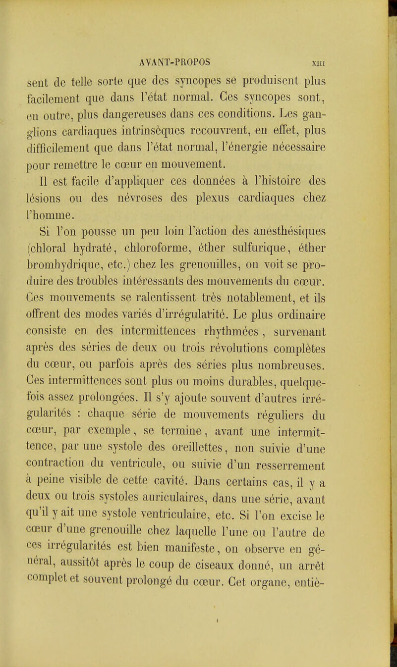 sent de telle sorte que des syncopes se produisent plus facilement que dans l'état normal. Ces syncopes sont, en outre, plus dangereuses dans ces conditions. Les gan- o'iions cardiaques intrinsèques recouvrent, en effet, plus difficilement que dans l'état normal, l'énergie nécessaire pour remettre le cœur en mouvement. Il est facile d'appliquer ces données à l'histoire des lésions ou des névroses des plexus cardiaques chez l'homme. Si l'on pousse un peu loin l'action des anesthésiques (chloral hydraté, chloroforme, éther sulfurique, éther bromhydrique, etc.) chez les grenouilles, on voit se pro- duire des troubles intéressants des mouvements du cœur. Ces mouvements se ralentissent très notablement, et ils offrent des modes variés d'irrégulaHté. Le plus ordinaire consiste en des intermittences rhythmées , survenant après des séries de deux ou trois révolutions complètes du cœur, ou parfois après des séries plus nombreuses. Ces intermittences sont plus ou moins durables, quelque- fois assez prolongées. Il s'y ajoute souvent d'autres irré- gularités : chaque série de mouvements réguliers du cœur, par exemple, se termine, avant une intermit- tence, par une systole des oreillettes, non suivie d'une contraction du ventricule, ou suivie d'un resserrement à peine visible de cette cavité. Dans certains cas, il y a deux ou trois systoles auriculaires, dans une série, avant qu'il y ait une systole ventriculaire, etc. Si l'on excise le cœur d'une grenouille chez laquelle l'une ou l'autre de ces irrégularités est bien manifeste, on observe en gé- néral, aussitôt après le coup de ciseaux donné, un arrêt complet et souvent prolongé du cœur. Cet organe, entiè-