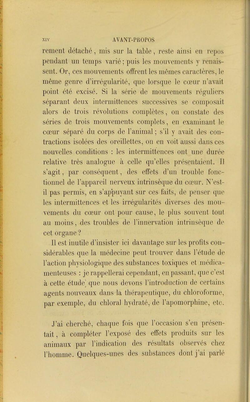 rement détaché, mis sur la table, reste ainsi en repos pendant un temps varié; puis les mouvements y renais- sent. Or, ces mouvements offrent les mômes caractères, le même genre d'irrégularité, que lorsque le cœur n'avait point été excisé. Si la série de mouvements réguliers séparant deux intermittences successives se composait alors de trois révolutions complètes, on constate des séries de trois mouvements complets, en examinant le cœur séparé du corps de l'animal ; s'il y avait des con- tractions isolées des oreillettes, on en voit aussi dans ces nouvelles conditions : les intermittences ont une durée relative très analogue à celle qu'elles présentaient. Il s'agit, par conséquent, des effets d'un trouble fonc- tionnel de l'appareil nerveux intrinsèque du cœur. N'est- il pas permis, en s'appuyant sur ces faits, de penser que les intermittences et les irrégularités diverses des mou- vements du cœur ont pour cause, le plus souvent tout au moins, des troubles de l'innervation intrinsèque de cet organe ? Il est inutile d'insister ici davantage sur les profits con- sidérables que la médecine peut trouver dans l'étude de l'action physiologique des substances toxiques et médica- menteuses : je rappellerai cependant, en passant, que c'est à cette étude^ que nous devons l'introduction de certains agents nouveaux dans la thérapeutique, du chloroforme, par exemple, du chloral hydraté, de l'apomorphine, etc. J'ai cherché, chaque fois que l'occasion s'en présen- tait, à compléter l'exposé des effets produits sur les animaux par l'indication des résultats observés chez l'homme. Quelques-unes des substances dont j'ai parlé