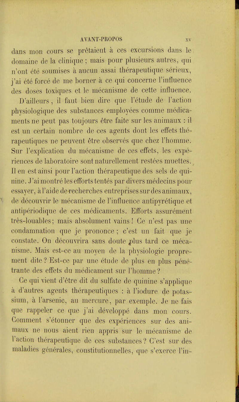 dans mon cours se prêtaient à ces excursions dans le domaine de la clinique ; mais pour plusieurs autres, qui n'ont été soumises à aucun assai thérapeutique sérieux, j'ai été forcé de me borner à ce qui concerne l'influence des doses toxiques et le mécanisme de cette influence. D'aifleurs , il faut bien dire que l'étude de l'action physiologique des substances employées comme médica- ments ne peut pas toujours être faite sur les animaux : il est un certain nombre de ces agents dont les effets thé- rapeutiques ne peuvent être observés que chez l'homme. Sur l'exphcation du mécanisme de ces effets, les expé- riences de laboratoire sont naturellement restées muettes. Il en est ainsi pour l'action thérapeutique des sels de qui- nine. J'ai montré les efforts tentés par divers médecins pour essayer, àl'aide de recherches entreprises sur des animaux, de découvrir le mécanisme de l'influence antipyrétique et antipériodique de ces médicaments. Efforts assurément très-louables ; mais absolument vains ! Ce n'est pas une condamnation que je prononce ; c'est un fait que je constate. On découvrira sans doute ^lus tard ce méca- nisme. Mais est-ce au moyen de la physiologie propre- ment dite ? Est-ce par une étude de plus en plus péné- trante des effets du médicament sur l'homme ? Ce qui vient d'être dit du sulfate de quinine s'apphque à d'autres agents thérapeutiques : à l'iodure de potas- sium, à l'arsenic, au mercure, par exemple. Je ne fais que rappeler ce que j'ai développé dans mon cours. Gomment s'étonner que des expériences sur des ani- maux ne nous aient rien appris sur le mécanisme de l'action thérapeutique de ces substances ? C'est sur des maladies générales, constitutionnelles, que s'exerce l'in-