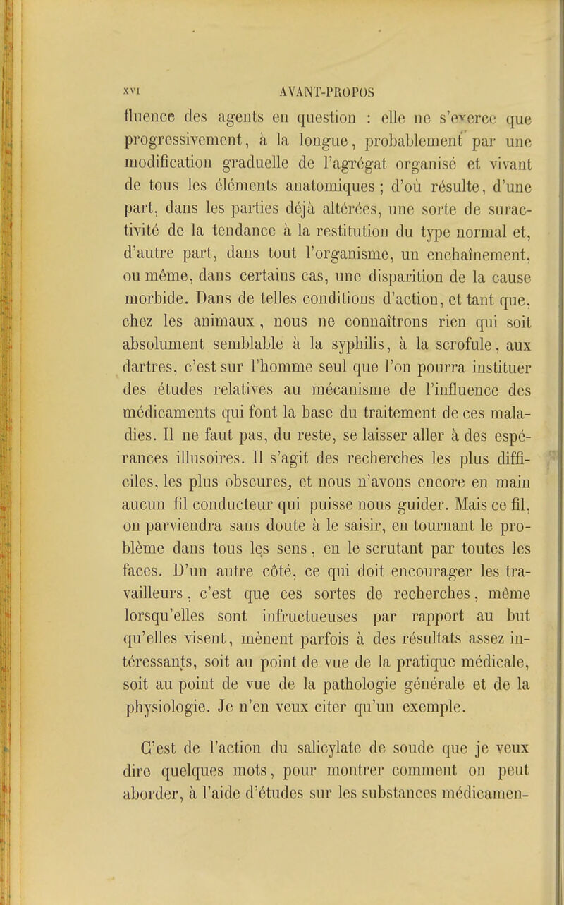 fluence des agents en question : elle ne s'everce que progressivement, à la longue, probablement' par une modification graduelle de l'agrégat organisé et vivant de tous les éléments anatomiques ; d'où résulte, d'une part, dans les parties déjà altérées, une sorte de surac- tivité de la tendance à la restitution du type normal et, d'autre part, dans tout l'organisme, un enchaînement, ou même, dans certains cas, une disparition de la cause morbide. Dans de telles conditions d'action, et tant que, chez les animaux , nous ne connaîtrons rien qui soit absolument semblable à la syphilis, à la scrofule, aux dartres, c'est sur l'homme seul que l'on pourra instituer des études relatives au mécanisme de l'influence des médicaments qui font la base du traitement de ces mala- dies. Il ne faut pas, du reste, se laisser aller à des espé- rances illusoires. Il s'agit des recherches les plus diffi- ciles, les plus obscures^ et nous n'avons encore en main aucun fil conducteur qui puisse nous guider. Mais ce fil, on parviendra sans doute à le saisir, en tournant le pro- blème dans tous les sens, en le scrutant par toutes les faces. D'un autre côté, ce qui doit encourager les tra- vailleurs , c'est que ces sortes de recherches, même lorsqu'elles sont infructueuses par rapport au but qu'elles visent, mènent parfois à des résultats assez in- téressants, soit au point de vue de la pratique médicale, soit au point de vue de la pathologie générale et de la physiologie. Je n'en veux citer qu'un exemple. C'est de l'action du sahcylate de soude que je veux dire quelques mots, pour montrer comment on peut aborder, à l'aide d'études sur les substances médicamen-