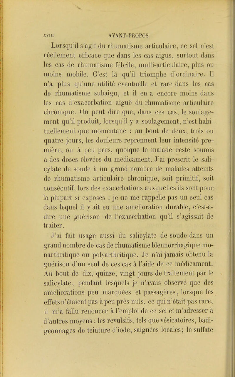 Lorsqu'il s'agit du rhumatisme articulaire, ce sel n'est réellement efficace que dans les cas aigus, surtout dans les cas de rhumatisme fchrile, multi-articulaire, plus ou moins mohile. C'est là qu'il triomphe d'ordinaire. Il n'a plus qu'une utilité éventuelle et rare dans les cas de rhumatisme subaigu, et il en a encore moins dans les cas d'exacerbation aiguë du rhumatisme articulaire chronique. On peut dire que, dans ces cas, le soulage- ment qu'il produit^ lorsqu'il y a soulagement, n'est habi- tuellement que momentané : au bout de deux, trois ou quatre jours, les douleurs reprennent leur intensité pre- mière, ou à peu près, quoique le malade reste soumis à des doses élevées du médicament. J'ai prescrit le sali- cylate de soude à un grand nombre de malades atteints de rhumatisme articulaire chronique, soit primitif, soit consécutif, lors des exacerbations auxquelles ils sont pour la plupart si exposés : je aie me rappelle pas un seul cas dans lequel il y ait eu une amélioration durable, c'est-à- dire une guérison de l'exacerbation qu'il s'agissait de traiter. J'ai fait usage aussi du saKcylate de soude dans un grand nombre de cas de rhumatisme blennorrhagique mo- narthritique ou polyarthritique. Je n'ai jamais obtenu la guérison d'un seul de ces cas à l'aide de ce médicament. Au bout de dix, quinze, vingt jours de traitement par le salicylate, pendant lesquels je n'avais observé que des améliorations peu marquées et passagères, lorsque les effets n'étaient pas à peu près nuls, ce qui n'était pas rare, il m'a fallu renoncer à l'emploi de ce sel et m'adresser à d'autres moyens : les révulsifs, tels que vésicatoires, badi- geonnages de teinture d'iode, saignées locales; le sulfate