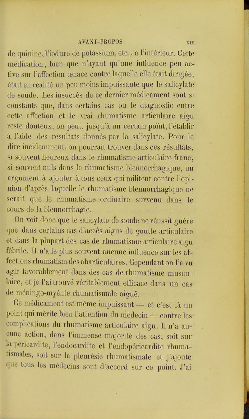 (le quinine,l'iodiire de potassium, etc., à l'intérieur. Cette médication, bien que n'ayant qu'une influence peu ac- tive sur l'affection tenace contre laquelle elle était dirigée, était en réalité un peu moins impuissante que le salicylate de soude. Les insuccès de ce dernier médicament sont si constants que, dans certains cas où le diagnostic entre cette affection et le vrai rhumatisme articulaire aigu reste douteux, on peut, jusqu'à un certain point, l'établir à l'aide des résultats donnés par la salicylate. Pour le dire incidemment, on pourrait trouver dans ces résultats, si souvent heureux dans le rhumatisme articulaire franc, si souvent nuls dans le rhumatisme blennorrhagique, un argument à ajouter à tous ceux qui mihtent contre l'opi- nion d'après laquelle le rhumatisme blennorrhagique ne serait que le rhumatisme ordinaire survenu dans le cours de la blennorrhagie. On voit donc que le salicylate cTe soude ne réussit guère que dans certains cas d'accès aigus de goutte articulaire et dans la plupart des cas de rhumatisme articulaire aigu fébrile. Il n'a le plus souvent aucune influence sur les af- fections rhumatismales abarticulaires. Cependant on l'a vu agir favorablement dans des cas de rhumatisme muscu- laire, et je l'ai trouvé véritablement efficace dans un cas de méningo-myéhte rhumatismale aiguë. Ce médicament est môme impuissant — et c'est là un point qui mérite bien l'attention du médecin — contre les complications du rhumatisme articulaire aigu. Il n'a au- cune action, dans l'immense majorité des cas, soit sur la péricardite, l'endocardite et l'endopéricardito rhuma- tismales, soit sur la pleurésie rhumatismale et j'ajoute que tous les médecins sont d'accord sur ce point. J'ai