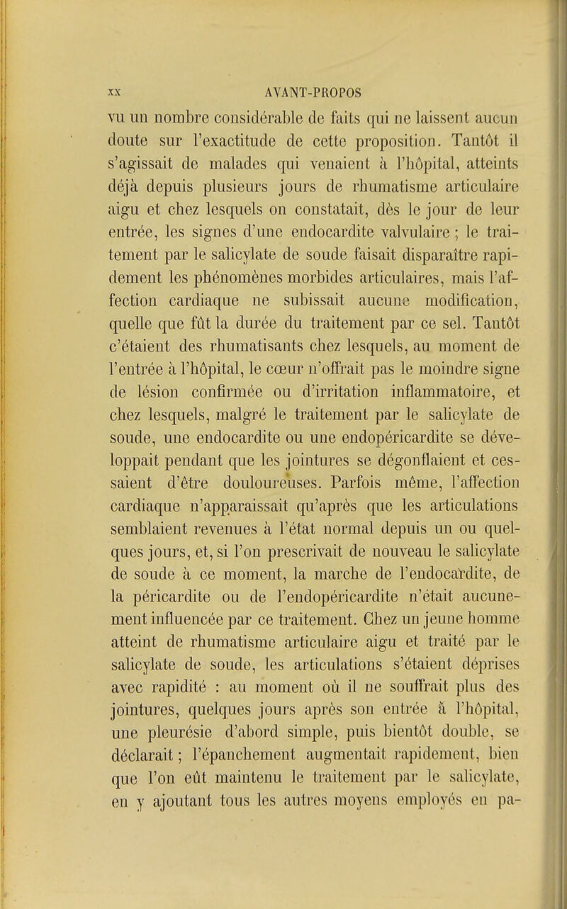 VU un nombre considérable de faits qui ne laissent aucun doute sur l'exactitude de cette proposition. Tantôt il s'agissait de malades qui venaient à l'hôpital, atteints déjà depuis plusieurs jours de rhumatisme articulaire aigu et chez lesquels on constatait, dès le jour de leur entrée, les signes d'une endocardite valvulaire ; le trai- tement par le salicylate de soude faisait disparaître rapi- dement les phénomènes morbides articulaires, mais l'af- fection cardiaque ne subissait aucune modification, quelle que fût la durée du traitement par ce sel. Tantôt c'étaient des rhumatisants chez lesquels, au moment de l'entrée à l'hôpital, le cœur n'offrait pas le moindre signe de lésion confirmée ou d'irritation inflammatoire, et chez lesquels, malgré le traitement par le sahcylate de soude, une endocardite ou une endopéricardite se déve- loppait pendant que les jointures se dégonflaient et ces- saient d'être douloureuses. Parfois même, l'affection cardiaque n'apparaissait qu'après que les articulations semblaient revenues à l'état normal depuis un ou quel- ques jours, et, si l'on prescrivait de nouveau le salicylate de soude à ce moment, la marche de l'endocardite, de la péricardite ou de l'endopéricardite n'était aucune- ment influencée par ce traitement. Chez un jeune homme atteint de rhumatisme articulaire aigu et traité par le sahcylate de soude, les articulations s'étaient déprises avec rapidité : au moment où il ne souffrait plus des jointures, quelques jours après son entrée à l'hôpital, une pleurésie d'abord simple, puis bientôt double, se déclarait ; l'épanchement augmentait rapidement, bien que l'on eût maintenu le traitement par le salicylate, en y ajoutant tous les autres moyens employés en pa-