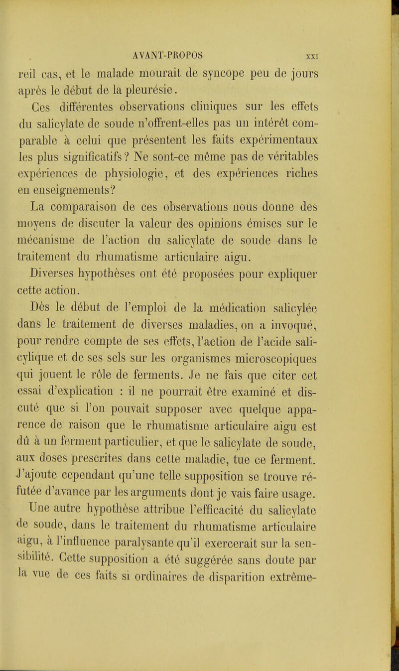 reil cas, et le malade mourait de syncope peu de jours après le début de la pleurésie. Ces différentes observations cliniques sur les effets du salicylate de soude n'ofifrent-elles pas un intérêt com- parable à celui que présentent les faits expérimentaux les plus significatifs ? Ne sont-ce même pas de véritables expériences de physiologie, et des expériences riches en enseignements? La comparaison de ces observations nous donne des moyens de discuter la valeur des opinions émises sur le mécanisme de l'action du sahcylate de soude dans le traitement du rhumatisme articulaire aigu. Diverses hypothèses ont été proposées pour exphquer cette action. Dès le début de l'emploi de la médication saUcylée dans le traitement de diverses maladies, on a invoqué, pour rendre compte de ses effets, l'action de l'acide sali- cylique et de ses sels sur les organismes microscopiques qui jouent le rôle de ferments. Je ne fais que citer cet essai d'explication : il ne pourrait être examiné et dis- cuté que si l'on pouvait supposer avec quelque appa- rence de raison que le rhumatisme articulaire aigu est dû à un ferment particulier, et que le sahcylate de soude, aux doses prescrites dans cette maladie, tue ce ferment. J'ajoute cependant qu'une telle supposition se trouve ré- futée d'avance par les arguments dont je vais faire usage. Une autre hypothèse attribue l'efficacité du sahcylate de soude, dans le traitement du rhumatisme articulaire aigu, à l'influence paralysante qu'il exercerait sur la sen- sibilité. Cette supposition a été suggérée sans doute par la vue de ces faits si ordinaires de disparition extrême-