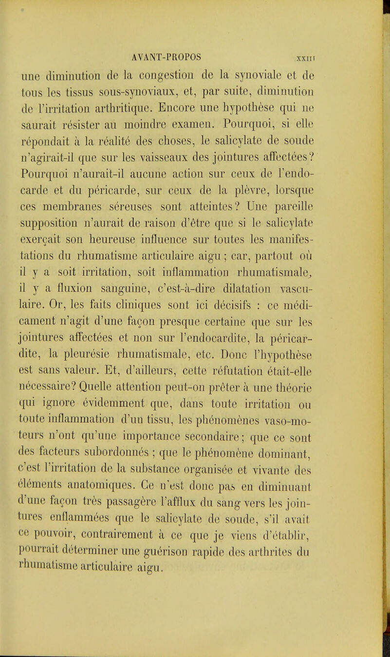 une diminution de la congestion de la synoviale et de tous les tissus sous-synoviaux, et, par suite, diminution de l'irritation arthritique. Encore une hypothèse qui ne saurait résister au moindre examen. Pourquoi, si elle répondait cà la réalité des choses, le salicylate de soude n'agirait-il que sur les vaisseaux des jointures affectées? Pourquoi n'aurait-il aucune action sur ceux de l'endo- carde et du péricarde, sur ceux de la plèvre, lorsque ces membranes séreuses sont atteintes? Une pareille supposition n'aurait de raison d'être que si le saKcylate exerçait son heureuse influence sur toutes les manifes- tations du rhumatisme articulaire aigu ; car, partout où il y a soit irritation, soit inflammation rhumatismale^ il y a fluxion sanguine, c'est-à-dire dilatation vascu- laire. Or, les faits cliniques sont ici décisifs : ce médi- cament n'agit d'une façon presque certaine que sur les jointures affectées et non sur l'endocardite, la péricar- dite, la pleurésie rhumatismale, etc. Donc l'hypothèse est sans valeur. Et, d'aifleurs, cette réfutation était-elle nécessaire? Quelle attention peut-on prêter à une théorie qui ignore évidemment que, dans toute irritation ou toute inflammation d'un tissu, les phénomènes vaso-mo- teurs n'ont qu'une importance secondaire ; que ce sont des facteurs subordonnés ; que le phénomène dominant, c'est l'irritation de la substance organisée et vivante des éléments anatomiques. Ce n'est donc pas en diminuant d'une façon très passagère l'afflux du sang vers les join- tures enflammées que le sahcylate de soude, s'il avait ce pouvoir, contrairement à ce que je viens d'établir, pourrait déterminer une guérison rapide des arthrites du rhumatisme articulaire aigu.