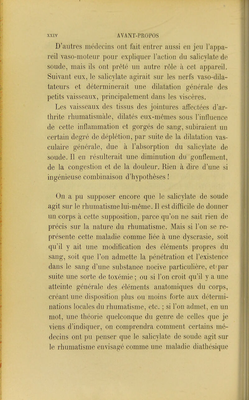 D'autres médecins ont fait entrer aussi en jeu l'appa- reil vaso-moteur pour expliquer l'action du salicylate de soude, mais ils ont prêté un autre rôle à cet appareil. Suivant eux, le salicylate agirait sur les nerfs vaso-dila- tateurs et déterminerait une dilatation générale des petits vaisseaux, principalement dans les viscères. Les vaisseaux des tissus des jointures affectées d'ar- thrite rhumatismale, dilatés eux-mêmes sous l'influence de cette inflammation et gorgés de sang, subiraient un certain degré de déplétion, par suite de la dilatation vas- culaire générale, due à l'absorption du salicylate de soude. Il en résulterait une diminution du gonflement, de la congestion et de la douleur. Rien à dire d'une si ingénieuse combinaison d'hypothèses ! On a pu supposer encore que le sahcylate de soude agit sur le rhumatisme lui-même. Il est difficile de donner un corps à cette supposition, parce qu'on ne sait rien de précis sur la nature du rhumatisme. Mais si l'on se re- présente cette maladie comme hée à une dyscrasie^ soit qu'il y ait une modification des éléments propres du sang, soit que l'on admette la pénétration et l'existence dans le sang d'une substance nocive particulière, et'par suite une sorte de toxémie ; ou si l'on croit qu'il y a une atteinte générale des éléments anatomiques du corps, créant une disposition plus ou moins forte aux détermi- nations locales du rhumatisme, etc. ; si l'on admet, en un mot, une théorie quelconque du genre de celles que je viens d'indiquer, on comprendra comment certains mé- decins ont pu penser que le salicylate de soude agit sur le rhumatisme envisagé comme une maladie diathésique