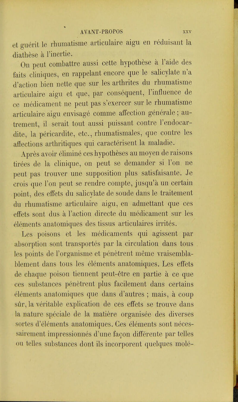 et guérit le rhumatisme articulaire aigu en réduisant la diathèse à l'inertie. On peut combattre aussi cette hypothèse cà l'aide des faits cliniques, en rappelant encore que le saUcylate n'a d'action bien nette que sur les arthrites du rhumatisme articulaire aigu et que, par conséquent, l'influence de ce médicament ne peut pas s'exercer sur le rhumatisme articulaire aigu envisagé comme affection générale ; au- trement, il serait tout aussi puissant contre l'endocar- dite, la péricardite, etc., rhumatismales, que contre les affections arthritiques qui caractérisent la maladie. Après avoir éhminé ces hypothèses au moyen de raisons tirées de la chnique, on peut se demander si l'on ne peut pas trouver une supposition plus satisfaisante. Je crois que l'on peut se rendre compte, jusqu'à un certain point, des effets du salicylate de soude dans le traitement du rhumatisme articulaire aigu, en admettant que ces effets sont dus à l'action directe du médicament sur les éléments anatomiques des tissus articulaires irrités. Les poisons et les médicaments qui agissent par absorption sont transportés par la circulation dans tous les points de l'organisme et pénètrent même vraisembla- blement dans tous les éléments anatomiques. Les effets de chaque poison tiennent peut-être en partie à ce que ces substances pénètrent plus facilement dans certains éléments anatomiques que dans d'autres ; mais, à coup sûr, la véritable exphcation de ces effets se trouve dans la nature spéciale de la matière organisée des diverses sortes d'éléments anatomiques. Ces éléments sont néces- sairement impressionnés d'une façon différente par telles ou telles substances dont ils incorporent quelques molé-