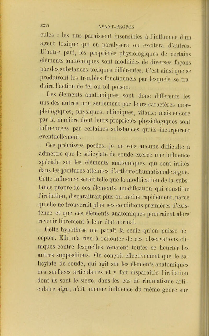 ^xvi AVAINT-PKOPOS Cilles : les uns paraissent insensibles à l'influence d'un agent toxique qui en paralysera ou excitera d'autres. D'autre part, les propriétés physiologiques de certains éléments anatomiques sont modifiées de diverses façons par des substances toxiques différentes. C'est ainsi que se produiront les troubles fonctionnels par lesquels se tra- duira l'action de tel ou tel poison. Les éléments anatomiques sont donc différents les uns des autres non seulement par leurs caractères mor- phologiques, physiques, chimiques, vitaux; mais encore par la manière dont leurs propriétés physiologiques sont influencées par certaines substances qu'ils incorporent éventuellement. Ces prémisses posées, je ne vois aucune difficulté à admettre que le sahcylate de soude exerce une influence spéciale sur les éléments anatomiques qui sont irrités dans les jointures atteintes d'arthrite rhumatismale aiguë. Cette influence serait telle que la modification de la subs- tance propre de ces éléments, modification qui constitue l'irritation, disparaîtrait plus ou moins rapidement, parce qu'elle ne trouverait plus ses conditions premières d'exis- tence et que ces éléments anatomiques pourraient alors' revenir librement à leur état normal. Cette hypothèse me paraît la seule qu'on puisse ac cepter. Elle n'a rien à redouter de ces observations cli- niques contre lesquelles venaient toutes se heurter les autres suppositions. On conçoit effectivement que le sa- licylate de soude, qui agit sur les éléments anatomiques des surfaces articulaires et y fait disparaître l'irritation dont ils sont le siège, dans les cas de rhumatisme arti- culaire aigu, n'ait aucune influence du môme genre sur