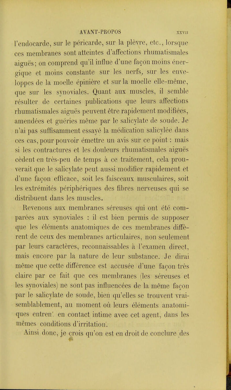 l'eiidoccarde, sur le péricarde, sur la plèvre, etc., lorsque ces membranes sont atteintes d'affections rhumatismales aiguës; on comprend qu'il influe d'une façon moins éner- gique et moins constante sur les nerfs, sur les enve- loppes de la moelle épinière et sur la moelle elle-même, que sur les synoviales. Quant aux muscles, il semble résulter de certaines publications que leurs affections rhumatismales aiguës peuvent être rapidement modifiées, amendées et guéries même par le salicylate de soude. Je n'ai pas suffisamment essayé la médication salicylée dans ces cas, pour pouvoir émettre un avis sur ce point : mais si les contractures et les douleurs rhumatismales aiguës cèdent en très-peu de temps à ce traitement, cela prou- verait que le salicylate peut aussi modifier rapidement et d'une façon efficace, soit les faisceaux musculaires, soit les extrémités périphériques des fibres nerveuses qui se distribuent dans les muscles. Revenons aux membranes séreuses qui ont été com- parées aux synoviales : il est bien permis de supposer que les éléments anatomiques de ces membranes diffè- rent de ceux des membranes articulaires, non seulement par leurs caractères, reconnaissables à l'examen direct, mais encore par la nature de leur substance. Je dirai môme que cette différence est accusée d'une façon très claire par ce fait que ces membranes (les séreuses et les synoviales) ne sont pas influencées de la même façon par le salicylate de soude, bien qu'elles se trouvent vrai- semblablement, au moment où leurs éléments anatomi- ques entren' en contact intime avec cet agent, dans les mômes conditions d'irritation. Ainsi donc, je crois qu'on est en droit de conclure des