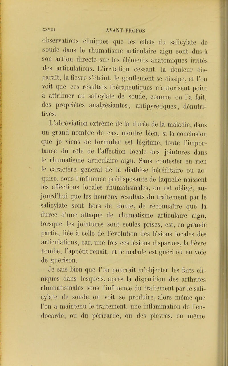 ™ii AVANT-PfiOPuS observations cliniques que les effets du salicylate de soude dans le rhumatisme articulaire aigu sont dus à son action directe sur les éléments anatomiques irrités des articulations. L'irritation cessant, la douleur dis- paraît, la fièvre s'éteint, le gonflement se dissipe, et l'on voit que ces résultats thérapeutiques n'autorisent point à attribuer au salicylate de soude, comme on l'a fait, des propriétés analgésiantes, antipyrétiques, dénutri- tives. L'abréviation extrême de la durée de la maladie, dans un grand nombre de cas, montre bien, si la conclusion que je viens de formuler est légitime, toute l'impor- tance du rôle de l'affection locale des jointures dans le rhumatisme articulaire aigu. Sans contester en rien le caractère général de la diathèse héréditaire ou ac- c{uise, sous l'influence prédisposante de laquelle naissent les affections locales rhumatismales, on est obligé, au- jourd'hui que les heureux résultats du traitement par le salicylate sont hors de doute, de reconnaître que la durée d'une attaque de rhumatisme articulaire aigu, lorsque les jointures sont seules prises, est, en grande partie, hée à celle de l'évolution des lésions locales des articulations, car, une fois ces lésions disparues, la fièvre tombe, l'appétit renaît^ et le malade est guéri ou en voie de guérison. Je sais bien que l'on pourrait m'objecter les faits cli- niques dans lesquels, après la disparition des arthrites rhumatismales sous l'influence du traitement par le sali- cylate de soude, on voit se produire, alors même que l'on a maintenu le traitement, une inflammation de l'en- docarde, ou du péricarde, ou des plèvres, en même