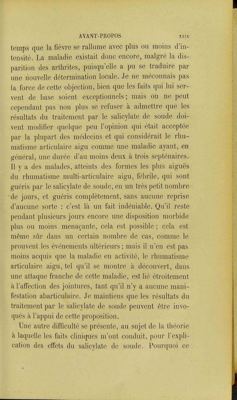 temps que la fièvre se rallume avec plus ou moins d'in- tensité. La maladie existait donc encore, malgré la dis- parition des arthrites, puisqu'elle a pu se traduire par une nouvelle détermination locale. Je ne méconnais pas la force de cette objection, bien que les faits qui lui ser- vent de base soient exceptionnels; mais on ne peut cependant pas non plus se refuser à admettre que les résultats du traitement par le salicylate de soude doi- vent modifier quelque peu l'opinion qui était acceptée par la plupart des médecins et qui considérait le rhu- matisme articulaire aigu comme une maladie ayant, en général, une durée d'au moins deux à trois septénaires. Il y a des malades, atteints des formes les plus aiguës du rhumatisme multi-articulaire aigu, fébrile, qui sont guéris par le salicylate de soude, en un très petit nombre de jours, et guéris complètement, sans aucune reprise d'aucune sorte : c'est là un fait indéniable. Qu'il reste pendant plusieurs jours encore une disposition morbide plus ou moins menaçante, cela est possible ; cela est même sûr dans un certain nombre de cas, comme le prouvent les événements ultérieurs ; mais il n'en est pas moins acquis que la maladie en activité, le rhumatisme articulaire aigu, tel qu'il se montre à découvert, dans une attaque franche de cette maladie, est lié étroitement à l'affection des jointures, tant qu'il n'y a aucune mani- festation abarticulaire. Je maintiens que les résultats du traitement par le salicylate de soude peuvent être invo- qués à l'appui de cette proposition. Une autre difficulté se présente, au sujet de la théorie à laquelle les faits cliniques m'ont conduit, pour l'expli- cation des effets du salicylate de soude. Pourquoi ce *