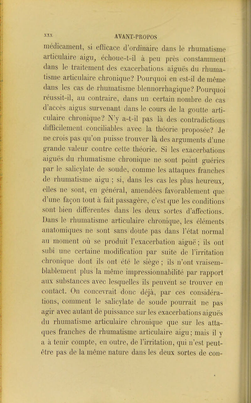 médicament, si efticace d'ordinaire dans le rhumatisme articulaire aigu, échouc-t-il à peu près constamment dans le traitement des exacerbations aiguës du rhuma- tisme articulaire chronique? Pourquoi en est-il de même dans les cas de rhumatisme blennorrhagique? Pourquoi réussit-il, au contraire, dans un certain nombre de cas d'accès aigus survenant dans le cours de la goutte arti- culaire chronique? N'y a-t-il pas là des contradictions difficilement concihables avec la théorie proposée? Je ne crois pas qu'on puisse trouver là des arguments d'une grande valeur contre cette théorie. Si les exacerbations aiguës du rhumatisme chronique ne sont point guéries par le saHcylate de soude, comme les attaques franches de rhumatisme aigu ; si, dans les cas les plus heureux, elles ne sont, en général, amendées favorablement que d'une façon tout à fait passagère, c'est que les conditions sont bien différentes dans les deux sortes d'affections. Dans le rhumatisme articulaire chronique, les éléments anatomiques ne sont sans doute pas dans l'état normal au moment où se produit l'exacerbation aiguë ; ils ont subi une certaine modification par suite de l'irritation chronique dont ils ont été le siège ; ils n'ont vraisem- blablement plus la même impressionnabilité par rapport aux substances avec lesquelles ils peuvent se trouver en contact. On concevrait donc déjà, par ces considéra- tions, comment le sahcylate de soude pourrait ne pas agir avec autant de puissance sur les exacerbations aiguës du rhumatisme articulaire chronique que sur les atta- ques franches de rhumatisme articulaire aigu ; mais il y a à tenir compte, en outre, de l'irritation, qui n'est peut- être pas de la même nature dans les doux sortes de con-