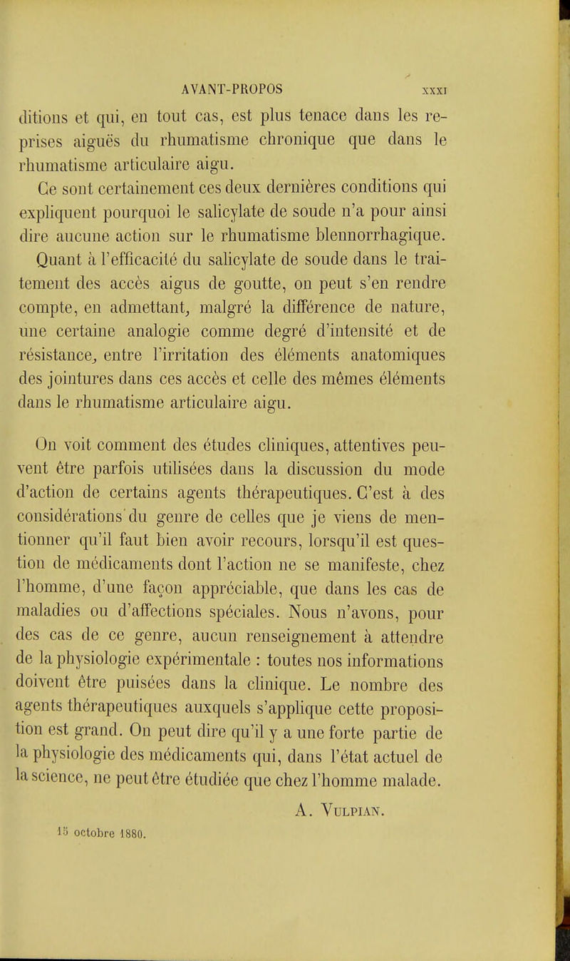 (litions et qui, en tout cas, est plus tenace clans les re- prises aiguës du rhumatisme chronique que clans le rhumatisme articulaire aigu. Ce sont certainement ces deux dernières conditions qui explicjuent pourc|uoi le sahcylate de soude n'a pour ainsi dire aucune action sur le rhumatisme blennorrhagique. Quant à l'efficacité du salicylate de soude dans le trai- tement des accès aigus de goutte, on peut s'en rendre compte, en admettant^ malgré la différence de nature, une certaine analogie comme degré d'intensité et de résistance^ entre l'irritation des éléments anatomicjues des jointures dans ces accès et celle des mêmes éléments dans le rhumatisme articulaire aigu. On voit comment des études chniques, attentives peu- vent être parfois utiUsées clans la chscussion du mode d'action de certains agents thérapeuticjues. C'est à des considérations'du genre de celles cjue je viens de men- tionner c[u'il faut bien avoir recours, lorsqu'il est cjues- tion de médicaments dont l'action ne se manifeste, chez l'homme, d'une façon appréciable, que dans les cas de maladies ou d'affections spéciales. Nous n'avons, pour des cas de ce genre, aucun renseignement à attendre de la physiologie expérimentale : toutes nos informations doivent être puisées dans la chnique. Le nombre des agents thérapeuticjues auxc^uels s'apphque cette proposi- tion est grand. On peut chre qu'il y a une forte partie de la physiologie des médicaments cpi, dans l'état actuel de la science, ne peut être étudiée que chez l'homme malade. A. VULPIAN. lo octobre 1880.