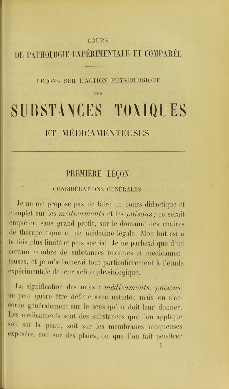 COURS DE PiTHOLOGIE EXPÉRIMENTALE ET COMPARÉE LEÇONS SUR L'ACTION PHYSIOLOGIQUE DES SUBSTANCES TOXIQUES ET MÉDICAMENTEUSES PREMIÈRE LEÇON CONSIDÉRATIONS GÉNÉRALES Je ne me propose pas de faire un cours didactique et complet sur les médicaments et les jjoisons; ce serait empiéter, sans grand profit, sur le domaine des chaires de thérapeutique et de médecine légale. Mon but est à la fois plus limité et plus spécial. Je ne parlerai que d'un certain nombre de substances toxiques et médicamen- teuses, et je m'attacherai tout particulièrement à l'étude expérimentale de leur action physiologique. La signification des mots : médicaments, poisons, ne peut guère être définie avec netteté; mais on s'ac- corde généralement sur le sens qu'on doit leur donner. Les médicaments sont des substances que l'on applique soit sur la peau, soit sur les membranes muqueuses exposées, soit sur des plaies, ou que l'on fait pénétrer