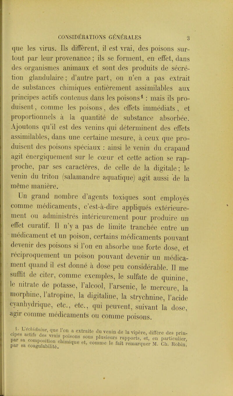 que les virus. Ils diffèrent, il est vrai, des poisons sur- tout par leur provenance ; ils se forment, en effet, dans des organismes animaux et sont des produits de sécré- tion glandulaire; d'autre part, ou n'en a pas extrait de substances chimiques entièrement assimilables aux principes actifs contenus dans les poisons* : mais ils pro- duisent , comme les poisons, des effets immédiats , et proportionnels à la quantité de substance absorbée. Ajoutons qu'il est des venins qui déterminent des effets assimilables, dans une certaine mesure, cà ceux que pro- duisent des poisons spéciaux : ainsi le venin du crapaud agit énergiquement sur le cœur et cette action se rap- proche, par ses caractères, de celle de la digitale; le venin du triton (salamandre aquatique) agit aussi 'de la même manière. Un grand nombre d'agents toxiques sont employés comme médicaments, c'est-à-dire appliqués extérieure- ment ou administrés intérieurement pour produire un effet curatif. Il n'y a pas de limite tranchée entre un médicament et un poison, certains médicaments pouvant devenir des poisons si l'on en absorbe une forte dose, et réciproquement un poison pouvant devenir un médica- ment quand il est donné à dose peu considérable. Il me suffit de citer, comme exemples, le sulfate de quinine, le nitrate de potasse, l'alcool, l'arsenic, le mercure, la morphine, l'atropine, la digitahne, la strychnine, l'acide cyanhydrique, etc., etc., qui peuvent, suivant la dose, agir comme médicaments ou comme poisons. cipe9^Sf!io''rv ^ <lu venin de la vipère, diffère des prin- Z sa coLismn J*'^--^PP^'-t^' «^t. ''^ particulier,
