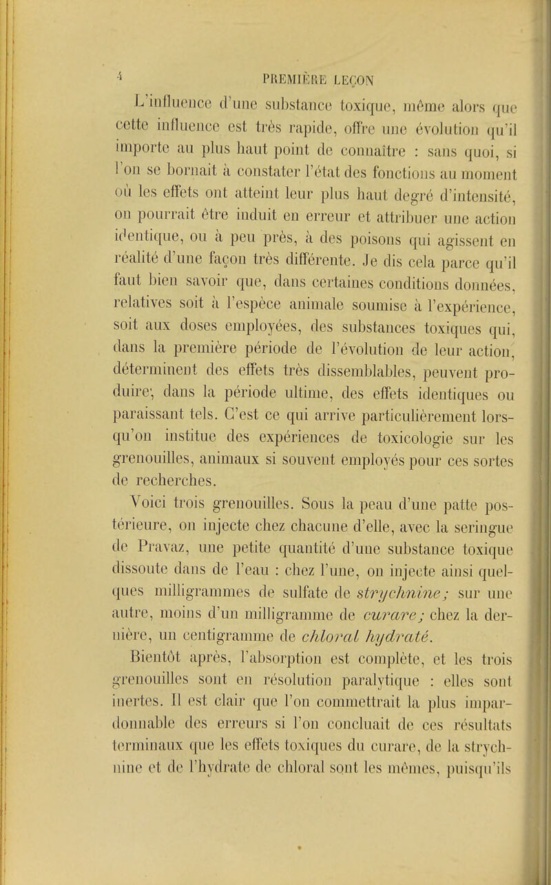 PREMIKllE LEÇON L'influence d'une substance toxique, môme alors que cette influence est très rapide, ofï're une évolution qu'il importe au plus haut point de connaître : sans quoi, si l'on se bornait à constater l'état des fonctions au moment où les effets ont atteint leur plus haut degré d'intensité, on pourrait être induit en erreur et attribuer une action identique, ou à peu près, à des poisons qui agissent en réalité d'une façon très différente. Je dis cela parce qu'il faut bien savoir que, dans certaines conditions données, relatives soit à l'espèce animale soumise à l'expérience, soit aux doses employées, des substances toxiques qui, dans la première période de l'évolution de leur action, déterminent des effets très dissemblables, peuvent pro- duire; dans la période ultime, des effets identiques ou paraissant tels. C'est ce qui arrive particuhèrement lors- qu'on institue des expériences de toxicologie sur les grenouilles, animaux si souvent employés pour ces sortes de recherches. Voici trois grenouilles. Sous la peau d'une patte pos- térieure, on injecte chez chacune d'elle, avec la seringue de Pravaz, une petite quantité d'une substance toxique dissoute dans de l'eau : chez l'une, on injecte ainsi quel- ques milligrammes de sulfate de strychnine; sur une autre, moins d'un milligramme de curare; chez la der- nière, un centigramme de chlorai hydraté. Bientôt après, l'absorption est complète, et les trois grenouilles sont en résolution paralytique : elles sont inertes. Il est clair que l'on commettrait la plus impar- donnable des erreurs si l'on concluait de ces résultats terminaux que les effets toxiques du curare, de la strych- nine et de l'hydrate de chlorai sont les mêmes, puisqu'ils