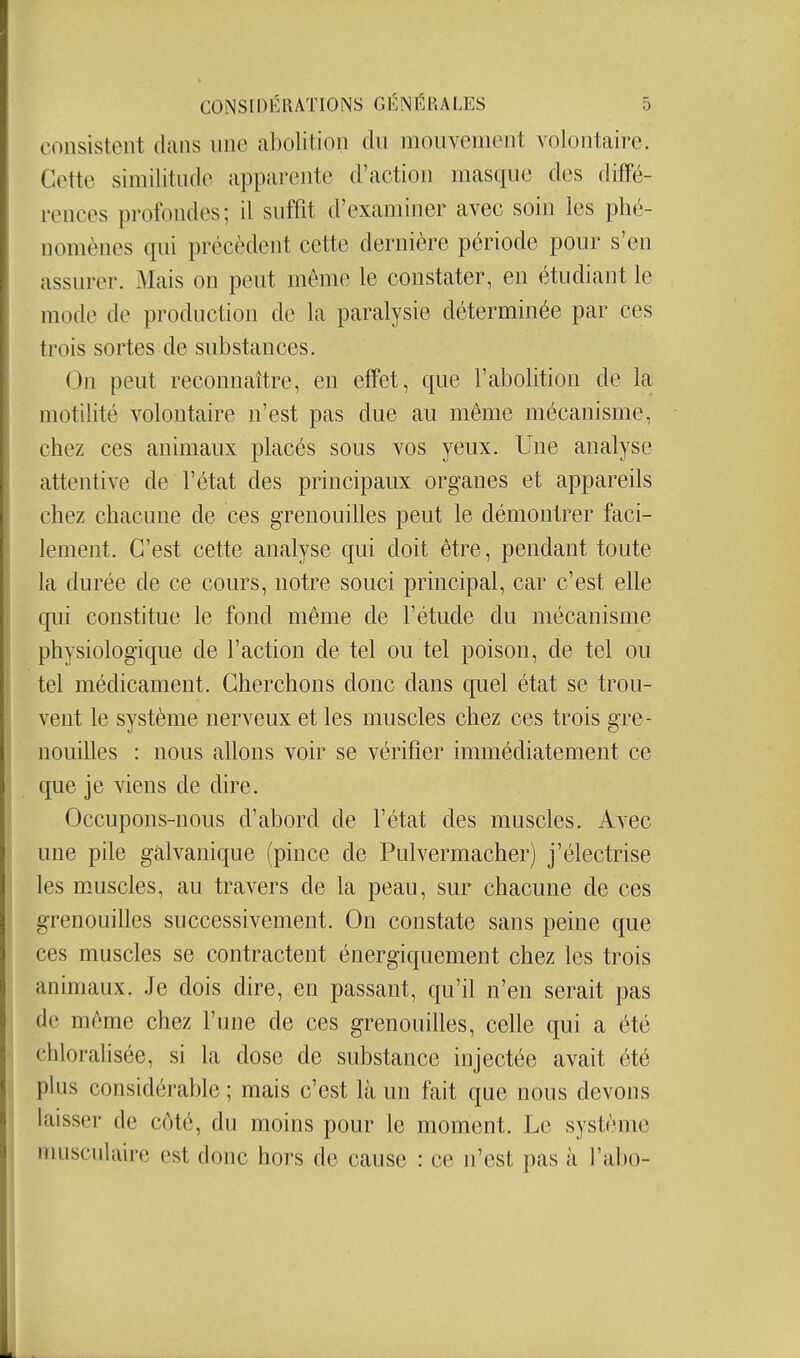 consistent dans nne abolition du mouvement volontaire. Cette similitnde apparente d'action masque des diffé- rences profondes; il suffit d'examiner avec soin les phé- nomènes qui précèdent cette dernière période pour s'en assurer. Mais on peut même le constater, en étudiant le mode de production de la paralysie déterminée par ces trois sortes de substances. On peut reconnaître, en effet, que l'abolition de la motilité volontaire n'est pas due au même mécanisme, chez ces animaux placés sous vos yeux. Une analyse attentive de l'état des principaux organes et appareils chez chacune de ces grenouilles peut le démontrer faci- lement. C'est cette analyse qui doit être, pendant toute la durée de ce cours, notre souci principal, car c'est elle qui constitue le fond même de l'étude du mécanisme physiologique de l'action de tel ou tel poison, de tel ou tel médicament. Cherchons donc dans quel état se trou- vent le système nerveux et les muscles chez ces trois gre- nouilles : nous allons voir se vérifier immédiatement ce que je viens de dire. Occupons-nous d'abord de l'état des muscles. Avec une pile galvanique (pince de Pulvermacher) j'électrise les muscles, au travers de la peau, sur chacune de ces grenouilles successivement. On constate sans peine que ces muscles se contractent énergiquement chez les trois animaux. Je dois dire, en passant, qu'il n'en serait pas de même chez l'une de ces grenouilles, celle qui a été chloralisée, si la dose de substance injectée avait été plus considérable ; mais c'est là un fait que nous devons laisser de côté, du moins pour le moment. Le système musculaire est donc hors de cause : ce n'est pas à l'abo-