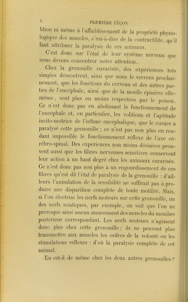 litioji ni même à l'affaiblissement de la propriété physio- logique des muscles, c'est-à-dire de la contractilité, qu'il faut attribuer la paralysie de ces animaux. C'est donc sur l'état de leur système nerveux que nous devons concentrer notre attention. Chez la grenouille curarisée, des expériences très simples démontrent, ainsi que nous le verrons prochai- nement, que les fonctions du cerveau et des autres par- ties de l'encéphale, ainsi que de la moelle épinière elle- même , sont plus ou moins respectées par le poison. Ce n'est donc pas en abolissant le fonctionnement de l'encéphale et, en particuher, les volitions et l'aptitude incito-motrice de l'isthme encéphalique, que le curare a paralysé cette grenouille ; ce n'est pas non plus en ren- dant impossible le fonctionnement réflexe de l'axe cé- rébro-spinal. Des expériences non moins décisives prou- vent aussi que les fibres nerveuses sensitives conservent leur action à un haut degré chez les animaux curarisés. Ce n'est donc pas non plus à un engourdissement de ces fibres qu'est dû l'état de paralysie de la grenouille : d'ail- leurs l'annulation de la sensibilité ne suffirait pas à pro- duire une disparition complète de toute motilité. Mais, si l'on électrise les nerfs moteurs sur cette grenouille, un des nerfs sciatiques, par exemple, on voit que l'on ne provoque ainsi aucun mouvement des muscles du membre postérieur correspondant. Les nerfs moteurs n'agissent donc plus chez cette grenouille; ils ne peuvent plus transmettre aux muscles les ordres de la volonté ou les ^ stimulations réflexes : d'où la paralysie complète de cet animal. En est-il de môme chez les deux autres grenouilles ?