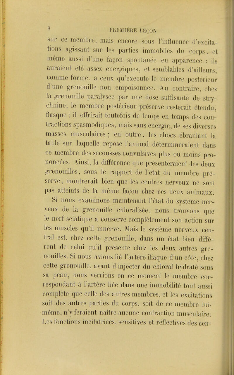 sur ce membre, mais encore sous riullueuce d'excita- tions agissant sur les parties immobiles du corps , et môme aussi d'une façon spontanée en apparence : ils auraient été assez énergiques, et semblables d'ailleurs, comme forme, à ceux qu'exécute le membre postérieur d'une grenouille non empoisonnée. Au contraire, chez la grenouille paralysée par une dose suffisante de stry- chnine, le membre postérieur préservé resterait étendu, flasque ; il offrirait toutefois de temps en temps des con- tractions spasmodiques, mais sans énergie, de ses diverses masses musculaires ; en outre, les chocs ébranlant la table sur laquelle repose l'animal détermineraient dans ce membre des secousses convulsives plus ou moins pro- noncées. Ainsi, la difî'érence que présenteraient les deux grenouilles, sous le rapport de l'état du membre pré- servé , montrerait bien que les centres nerveux ne sont pas atteints de la même façon chez ces deux animaux. Si nous examinons maintenant l'état du système ner- veux de la grenouille chloralisée, nous trouvons que le nerf sciatique a conservé complètement son action sur les muscles qu'il innerve. Mais le système nerveux cen- tral est, chez cette grenouille, dans un état bien diffé- rent de celui qu'il présente chez les deux autres gre- nouilles. Si nous avions hé l'artère ihaque d'un côté, chez cette grenouille, avant d'injecter du chloral hydraté sous sa peau, nous verrions en ce moment le membre cor- respondant à l'artère liée dans une immobihté tout aussi complète que celle des autres membres, et les excitations soit des autres parties du corps, soit de ce membre lui- même, n'y feraient naître aucune contraction musculaire. Les fonctions incitatrices, sensitives et réflectives des cen-