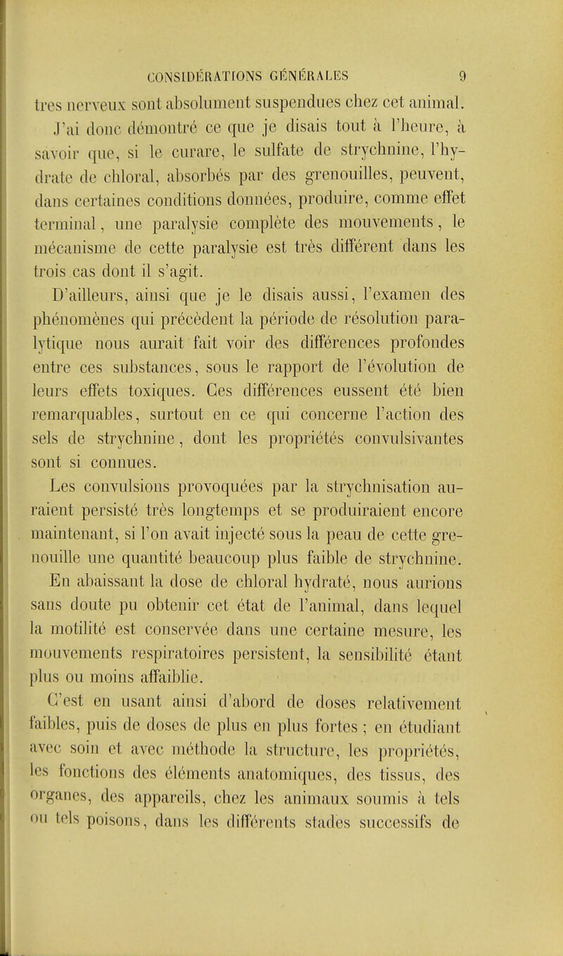 très nerveux sont absolument suspendues chez cet animal. J'ai donc démontré ce que je disais tout à l'heiu^e, à savoir que, si le curare, le sulfate de strychnine, l'hy- drate de chloral, absorbés par des grenouilles, peuvent, dans certaines conditions données, produire, comme effet terminal, une paralysie complète des mouvements, le mécanisme de cette paralysie est très différent dans les trois cas dont il s'agit. D'ailleurs, ainsi que je le disais aussi, l'examen des phénomènes qui précèdent la période de résolution para- lytique nous aurait fait voir des différences profondes entre ces substances, sous le rapport de l'évolution de leurs effets toxiques. Ces différences eussent été bien remarquables, surtout en ce qui concerne l'action des sels de strychnine, dont les propriétés convulsivantes sont si connues. Les convulsions provoquées par la strychnisation au- raient persisté très longtemps et se produiraient encore maintenant, si l'on avait injecté sous la peau de cette gre- nouille une quantité beaucoup plus faible de strychnine. En abaissant la dose de chloral hydraté, nous aurions sans doute pu obtenir cet état de l'animal, dans lequel la motilité est conservée dans une certaine mesure, les mouvements respiratoires persistent, la sensibilité étant plus ou moins affaibhe. C'est en usant ainsi d'abord de doses relativement faibles, puis de doses de plus en plus fortes ; en étudiant avec soin et avec méthode la structure, les propriétés, les fonctions des éléments anatomiques, des tissus, des organes, des appareils, chez les animaux soumis à tels ou tels poisons, dans les différents stades successifs de