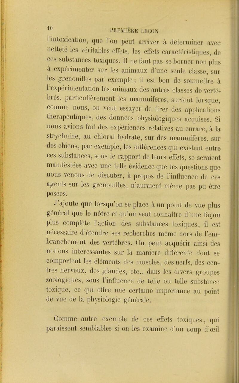 l'intoxication, que l'on peut arriver à déterminer avec netteté les véritables effets, les effets caractéristiques, de ces substances toxiques. Il ne faut pas se borner non plus à expérimenter sur les animaux d'une seule classe, sur les grenouilles par exemple ; il est bon de soumettre à l'expérimentation les animaux des autres classes de verté- brés, particulièrement les mammifères, surtout lorsque, comme nous, on veut essayer de tirer des applications thérapeutiques, des données physiologiques acquises. Si nous avions fait des expériences relatives au curare, à la strychnine, au chloral hydraté, sur des mammifères, sur des chiens, par exemple, les différences qui existent entre ces substances, sous le rapport de leurs effets, se seraient manifestées avec une telle évidence que les questions que nous venons de discuter, à propos de l'influence de ces agents sur les grenouilles, n'auraient même pas pu être posées. J'ajoute que lorsqu'on se place à un point de vue plus général que le nôtre et qu'on veut connaître d'une façon plus complète l'action des substances toxiques, il est nécessaire d'étendre ses recherches même hors de l'em- branchement des vertébrés. On peut acquérir ainsi des notions intéressantes sur la manière différente dont se comportent les éléments des muscles, des nerfs, des cen- tres nerveux, des glandes, etc., dans les divers groupes, zoologiques, sous l'influence de telle ou telle substance toxique, ce qui offre une certaine importance au point de vue de la physiologie générale. Gonmie autre exemple de ces effets toxiques , qui paraissent semblables si on les examine d'un coup d'œii