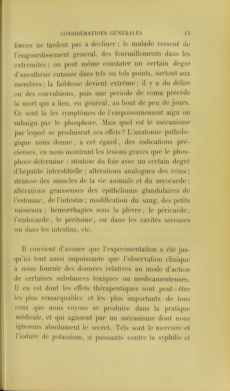 forces ne tardent pas à décliner ; le malade ressent de rengourdissement général, des fourmillements dans les extrémités ; on peut même constater un certain degré d'auesthésie cutanée dans tels ou tels points, surtout aux membres ; la faiblesse devient extrême ; il y a du délire ou des convulsions, puis une période de coma précède la mort qui a lieu, en général, au bout de peu de jours. Ce sont là les symptômes de l'empoisonnement aigu ou subaigu par le phosphore. Mais quel est le mécanisme par lequel se produisent ces effets? L'anatomie patholo- gique nous donne, à cet égard, des indications pré- cieuses, en nous montrant les lésions graves que le phos- phore détermine : stéatose du foie avec un certain degré d'hépatite interstitielle ; altérations analogues des reins ; stéatose des muscles de la vie animale et du myocarde ; altérations graisseuses des épithéliums glandulaires de l'estomac, de l'intestin ; modification du sang, des petits vaisseaux ; hémorrhagies sous la plèvre, le péricarde, l'endocarde, le péritoine, ou dans les cavités séreuses ou dans les intestins, etc. Il convient d'avouer que l'expérimentation a été jus- qu'ici tout aussi impuissante que l'observation clinique à nous fournir des données relatives au mode d'action de certaines substances toxiques ou médicamenteuses. Il en est dont les effets thérapeutiques sont peut-être les plus remarqnables et les plus importants de tous ceux que nous voyons se produire dans la pratique médicale, et qui agissent par un mécanisme dont nous ignorons absolument le secret. Tels sont le mercure et l'ifxlure de potassium, si puissants contre la syphilis et