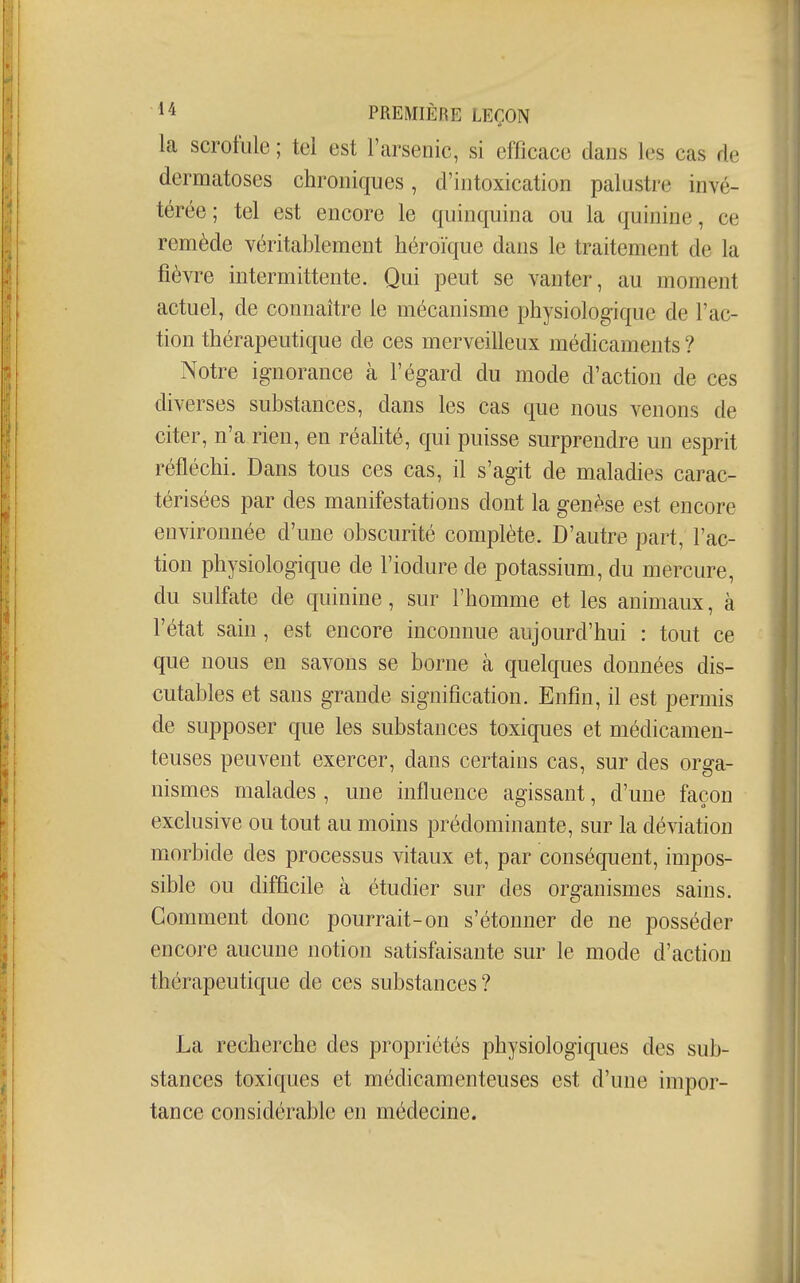 la scrofule ; tel est l'arsenic, si efficace dans les cas de dermatoses chroniques, d'intoxication palustre invé- térée ; tel est encore le quinquina ou la quinine, ce remède véritablement héroïque dans le traitement de la fièvre intermittente. Qui peut se vanter, au moment actuel, de connaître le mécanisme physiologique de l'ac- tion thérapeutique de ces merveilleux médicaments ? Notre ignorance à l'égard du mode d'action de ces diverses substances, dans les cas que nous venons de citer, n'a rien, en réalité, qui puisse surprendre un esprit réfléchi. Dans tous ces cas, il s'agit de maladies carac- térisées par des manifestations dont la genèse est encore environnée d'une obscurité complète. D'autre part, l'ac- tion physiologique de l'iodure de potassium, du mercure, du sulfate de quinine, sur l'homme et les animaux, à l'état sain, est encore inconnue aujourd'hui : tout ce que nous en savons se borne à quelques données dis- cutables et sans grande signification. Enfin, il est permis de supposer que les substances toxiques et médicamen- teuses peuvent exercer, dans certains cas, sur des orga- nismes malades , une influence agissant, d'une façon exclusive ou tout au moins prédominante, sur la déviation morbide des processus vitaux et, par conséquent, impos- sible ou difficile à étudier sur des organismes sains. Comment donc pourrait-on s'étonner de ne posséder encore aucune notion satisfaisante sur le mode d'action thérapeutique de ces substances ? La recherche des propriétés physiologiques des sub- stances toxiques et médicamenteuses est d'une impor- tance considérable en médecine.