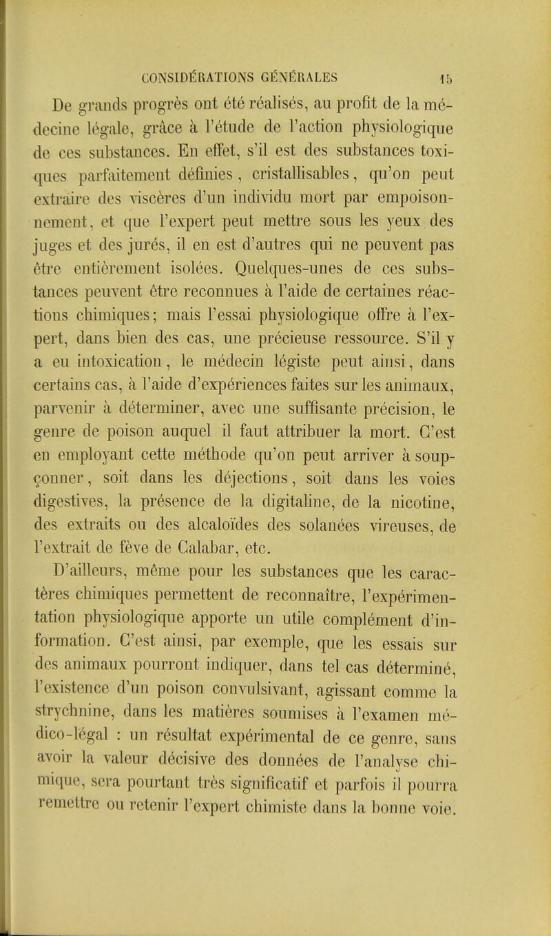 De grands progrès ont été réalisés, au profit de la mé- decine légale, grâce à l'étude de l'action physiologique de ces substances. En effet, s'il est des substances toxi- ques parfaitement définies , cristallisables, qu'on peut extraire des viscères d'un individu mort par empoison- nement, et que l'expert peut mettre sous les yeux des juges et des jurés, il en est d'autres qui ne peuvent pas être entièrement isolées. Quelques-unes de ces subs- tances peuvent être reconnues à l'aide de certaines réac- tions chimiques ; mais l'essai physiologique offre à l'ex- pert, dans bien des cas, une précieuse ressource. S'il y a eu intoxication, le médecin légiste peut ainsi, dans certains cas, à l'aide d'expériences faites sur les animaux, parvenir à déterminer, avec une suffisante précision, le genre de poison auquel il faut attribuer la mort. C'est en employant cette méthode qu'on peut arriver à soup- çonner , soit dans les déjections, soit dans les voies digestives, la présence de la digitahne, de la nicotine, des extraits ou des alcaloïdes des solanées vireuses, de l'extrait de fève de Galabar, etc. D'ailleurs, même pour les substances que les carac- tères chimiques permettent de reconnaître, l'expérimen- tation physiologique apporte un utile complément d'in- formation. C'est ainsi, par exemple, que les essais sur des animaux pourront indiquer, dans tel cas déterminé, l'existence d'un poison convulsivant, agissant comme la strychnine, dans les matières soumises à l'examen mé- dico-légal : un résultat expérimental de ce genre, sans avoir la valeur décisive des données de l'analyse chi- mique, sera pourtant très significatif et parfois il pourra remettre ou retenir l'expert chimiste dans la bonne voie.
