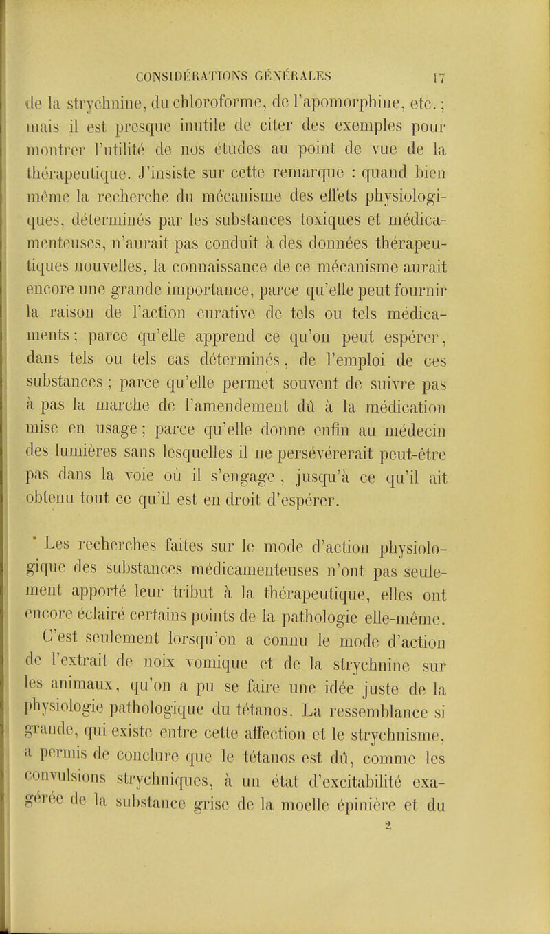 de la strychnine, du chloroforme, de rapomorphiiie, etc. ; mais il est presque inutile de citer des exemples pour montrer l'utilité de nos études au point de vue de la thérapeutique. J'insiste sur cette remarque : quand bien même la recherche du mécanisme des effets physiologi- ques, déterminés par les substances toxiques et médica- menteuses, n'aurait pas conduit à des données thérapeu- tiques nouvelles, la connaissance de ce mécanisme aurait encore une grande importance, parce qu'elle peut fournir la raison de l'action curative de tels ou tels médica- ments ; parce qu'elle apprend ce qu'on peut espérer, dans tels ou tels cas déterminés, de l'emploi de ces substances ; parce qu'elle permet souvent de suivre pas k pas la marche de l'amendement dû à la médication mise en usage ; parce qu'elle donne enfin au médecin des lumières sans lesquelles il ne persévérerait peut-être pas clans la voie où il s'engage , jusqu'à ce qu'd ait obtenu tout ce qu'd est en droit d'espérer. • Les recherches faites sur le mode d'action physiolo- gique des substances médicamenteuses n'ont pas seule- ment apporté leur tribut à la thérapeutique, elles ont encore éclairé certains points de la pathologie elle-même. C'est seulement lorsqu'on a connu le mode d'action de l'extrait de noix vomique et de la strychnine sur les animaux, qu'on a pu se faire une idée juste de la physiologie pathologique du tétanos. La ressemblance si grande, qui existe entre cette affection et le strychnisme, a permis de conclure que le tétanos est du, comme les convulsions strychniques, à ini état d'excitabilité exa- gérée de la sid)stance grise de la moelle épinière et du